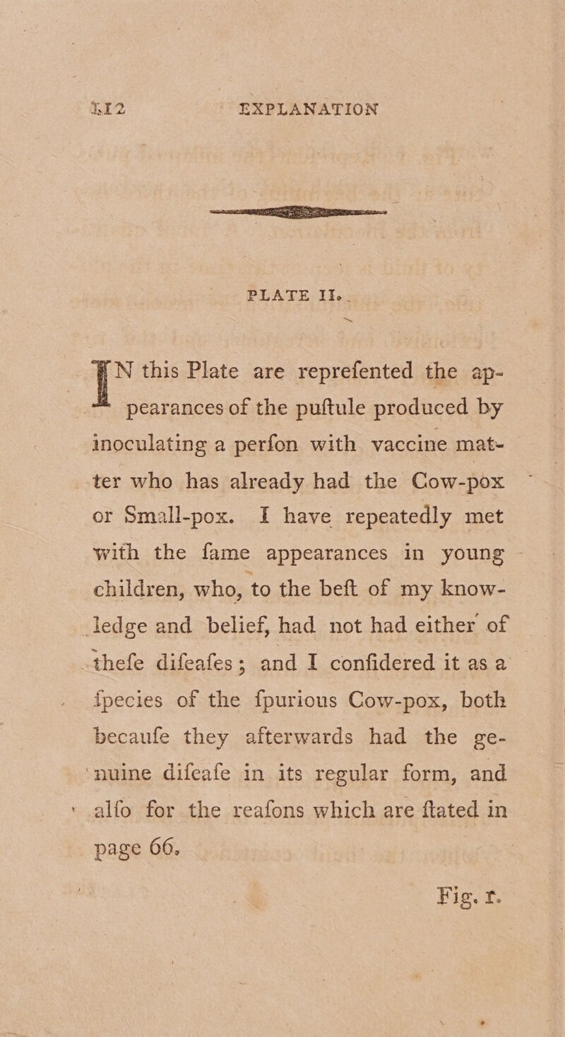 N this Plate are reprefented the ap- pearances of the puftule produced by inoculating a perfon with vaccine mat- _ ter who has already had the Cow-pox or Small-pox. I have repeatedly met with the fame appearances in young - children, who, to the beft of my know- ledge and belief, had not had either of thefe difeafes ; and I confidered it as a fpecies of the fpurionus Cow-pox, both becaufe they afterwards had the ge- ‘nuine difeafe in its regular form, and ‘ alfo for the reafons which are ftated in page 06, Fig. £.