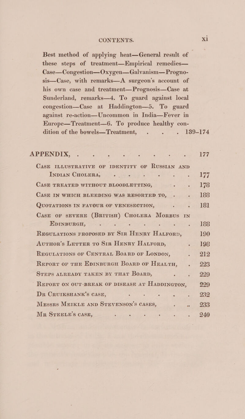 Best method of applying heat—General result of | these steps of treatment—Empirical remedies— Case—Congestion—Oxygen—Galvanism— Progno- sis—Case, with remarks—A. surgeon’s account of his own case and treatment—Prognosis—Case at Sunderland, remarks—4. To guard against local congestion—Case at Haddington—5. To guard against re-action—Uncommon in India—Fever in Kurope—Treatment—6. To produce healthy con- dition of the bowels—Treatment, . : y 199-174 APPENDIX, . : : . : ‘ ; ; 177 CASE ILLUSTRATIVE OF IDENTITY OF RussIAN AND Inpran CHOLERA, ee ; : Lika e CASE TREATED WITHOUT BLOODLETTING, : oo Ie CASE IN WHICH BLEEDING WAS RESORTED TO, . 2, 186 QUOTATIONS IN FAVOUR OF VENESECTION, F s i PBI CasE OF SEVERE (BririsH) CHoLeERA Morsus In EDINBURGH, . : ‘ : : ; 2 2 SSS REGULATIONS FROPOSED BY Sir Henry HAtrorp, 190 Avtuor’s Lerrer to Sir Henry Hatrorp, «. 198 REGULATIONS OF CENTRAL BoarRp oF LONDON, eg) ee Report oF THE Epinspureu Boarp or Hearty, « ' 9938 STEPS ALREADY TAKEN BY THAT Boarp, , . 229 - REPORT ON OUT-BREAK OF DISEASE AT HADDINGTON, 229 Dr CRUIKSHANK’S CASE, ; i A : ne Messrs MEIKLE AND STEVENSON’S CASES, F «233 Mr STEELE’S CASE, , ; ; Paes . . 246