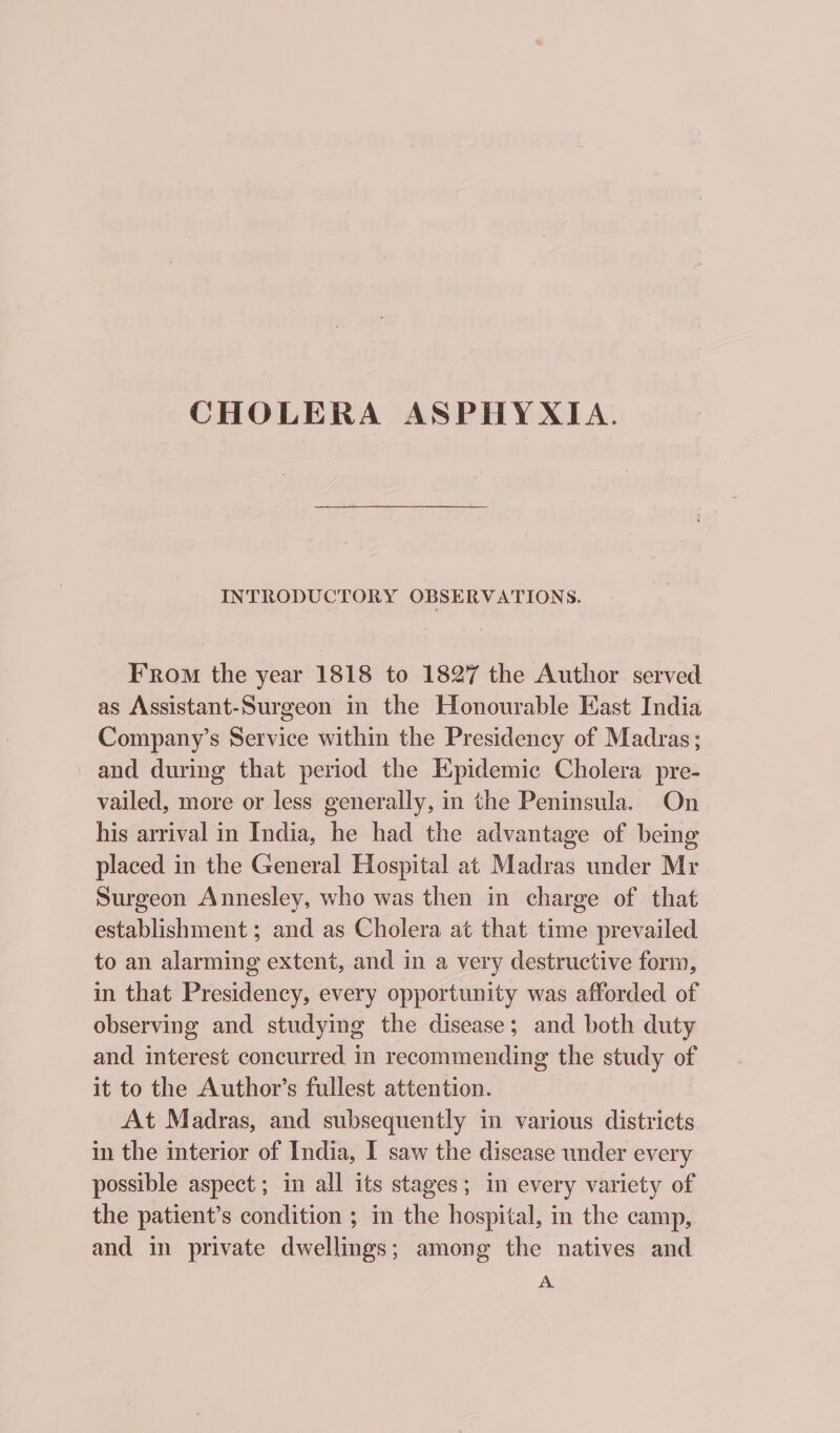 CHOLERA ASPHYXIA. INTRODUCTORY OBSERVATIONS. _ From the year 1818 to 1827 the Author served as Assistant-Surgeon in the Honourable East India Company’s Service within the Presidency of Madras; and during that period the Epidemic Cholera pre- vailed, more or less generally, in the Peninsula. On his arrival in India, he had the advantage of being placed in the General Hospital at Madras under Mr Surgeon Annesley, who was then in charge of that establishment ; and as Cholera at that time prevailed to an alarming extent, and in a very destructive form, in that Presidency, every opportunity was afforded of observing and studying the disease; and both duty and interest concurred in recommending the study of it to the Author’s fullest attention. At Madras, and subsequently in various districts in the interior of India, I saw the disease under every possible aspect; in all its stages; in every variety of the patient’s condition ; i the hospital, in the camp, and in private dwellings; among the natives and A