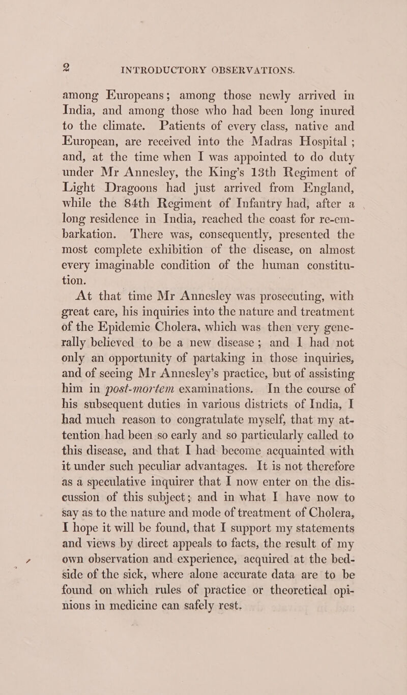 among Europeans; among those newly arrived in India, and among those who had been long inured to the climate. Patients of every class, native and European, are received into the Madras Hospital ; and, at the time when I was appointed to do duty under Mr Annesley, the King’s 13th Regiment of Light Dragoons had just arrived from England, while the 84th Regiment of Infantry had, after a | long residence in India, reached the coast for re-em- barkation. ‘There was, consequently, presented the most complete exhibition of the disease, on almost every imaginable condition of the human constitu- tion. | At that time Mr Annesley was prosecuting, with great care, his inquiries into the nature and treatment of the Epidemic Cholera, which was then very gene- rally believed to be a new disease; and I had not only an opportunity of partaking in those inquiries, and of seeing Mr Annesley’s practice, but of assisting him in post-mortem examinations. In the course of his subsequent duties in various districts of India, I had much reason to congratulate myself, that my at- tention had been so early and so particularly called to this disease, and that I had become acquainted with it under such peculiar advantages. It is not therefore as a speculative inquirer that I now enter on the dis- cussion of this subject; and in what I have now to say as to the nature and mode of treatment of Cholera, I hope it will be found, that I support my statements and views by direct appeals to facts, the result of my own observation and experience, acquired at the bed- side of the sick, where alone accurate data are to be found on which rules of practice or theoretical opi- nions in medicine can safely rest.