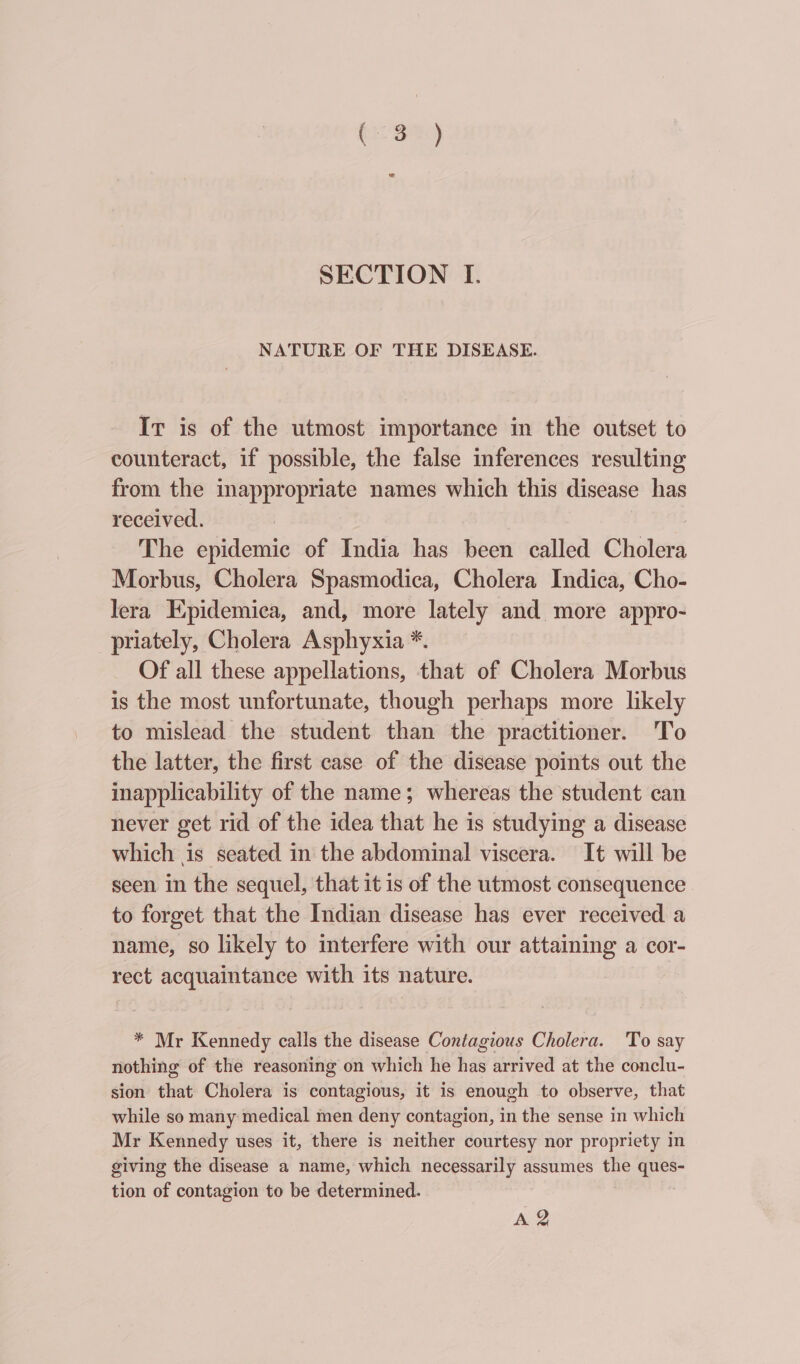 NATURE OF THE DISEASE. Ir is of the utmost importance in the outset to counteract, if possible, the false inferences resulting from the inappropriate names which this disease has received. The epidemic of India has been called Cholera Morbus, Cholera Spasmodica, Cholera Indica, Cho- Iera Epidemica, and, more lately and more appro- _priately, Cholera Asphyxia *. Of all these appellations, that of Cholera Morbus is the most unfortunate, though perhaps more likely to mislead the student than the practitioner. To the latter, the first case of the disease points out the inapplicability of the name; whereas the student can never get rid of the idea that he is studying a disease which is seated in the abdominal viscera. It will be seen in the sequel, that it is of the utmost consequence to forget that the Indian disease has ever received a name, so likely to interfere with our attaining a cor- rect acquaintance with its nature. | * Mr Kennedy calls the disease Contagious Cholera. To say nothing of the reasoning on which he has arrived at the conclu- sion that Cholera is contagious, it is enough to observe, that while so many medical men deny contagion, in the sense in which Mr Kennedy uses it, there is neither courtesy nor propriety in giving the disease a name, which necessarily assumes the eg tion of contagion to be determined. A-2