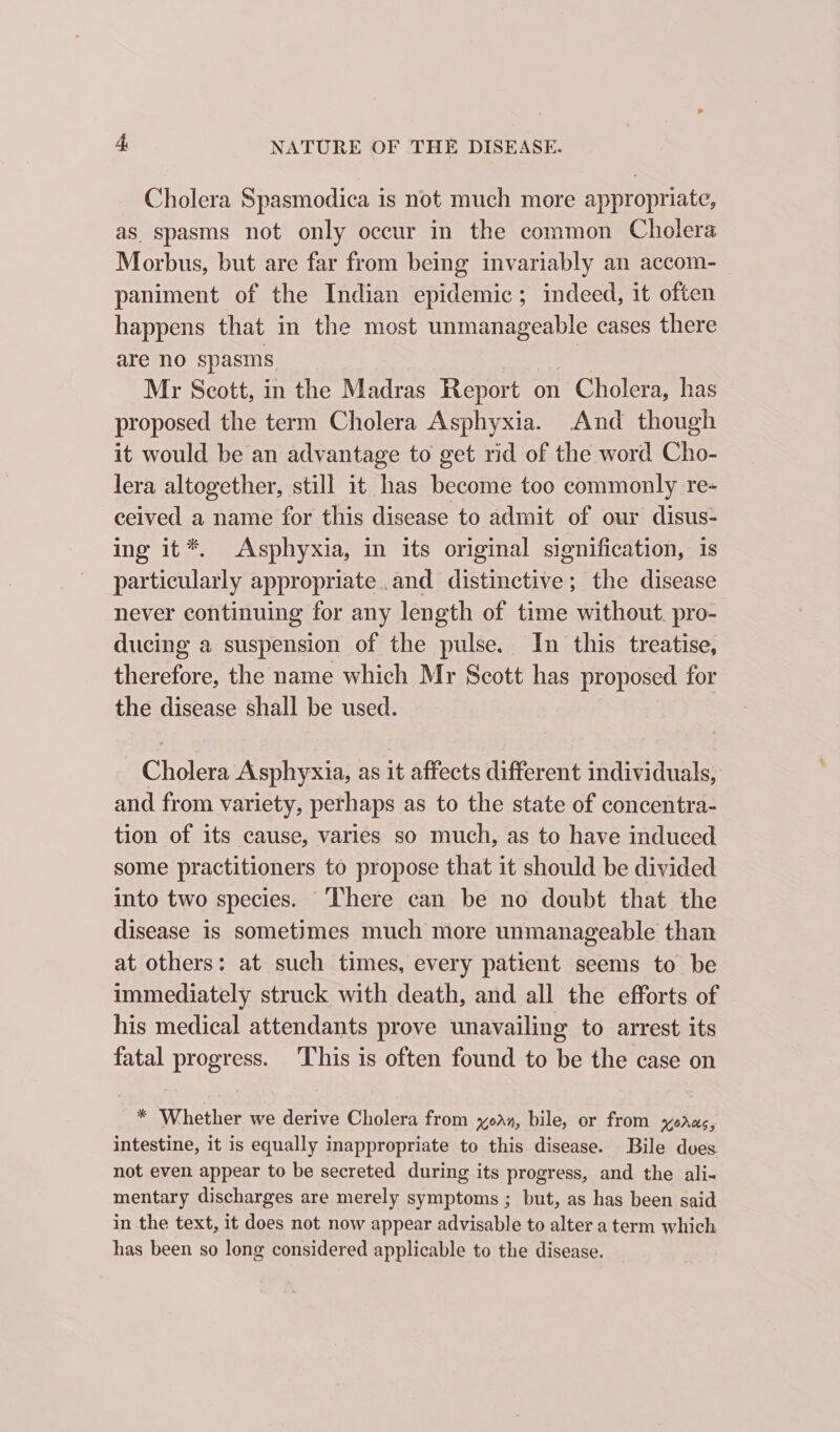 Cholera Spasmodica is not much more appropriate, as spasms not only occur in the common Cholera Morbus, but are far from being invariably an accom- paniment of the Indian epidemic; indeed, it often happens that in the most unmanageable cases there are no spasms Mr Scott, in the Madras Report on Cholera, has proposed the term Cholera Asphyxia. And though it would be an advantage to get rid of the word Cho- lera altogether, still it has become too commonly re- ceived a name for this disease to admit of our disus- ing it*. Asphyxia, in its original signification, is particularly appropriate .and distinctive; the disease never continuing for any length of time without. pro- ducing a suspension of the pulse. In this treatise, therefore, the name which Mr Scott has proposed for the disease shall be used. Cholera Asphyxia, as it affects different individuals, and from variety, perhaps as to the state of concentra- tion of its cause, varies so much, as to have induced some practitioners to propose that it should be divided into two species. ‘There can be no doubt that the disease is sometimes much more unmanageable than at others: at such times, every patient seems to be immediately struck with death, and all the efforts of his medical attendants prove unavailing to arrest its fatal progress. This is often found to be the case on _* Whether we derive Cholera from oan, bile, or from xoras, intestine, it is equally inappropriate to this disease. Bile dues not even appear to be secreted during its progress, and the ali- mentary discharges are merely symptoms ; but, as has been said in the text, it does not now appear advisable to alter a term which has been so long considered applicable to the disease.