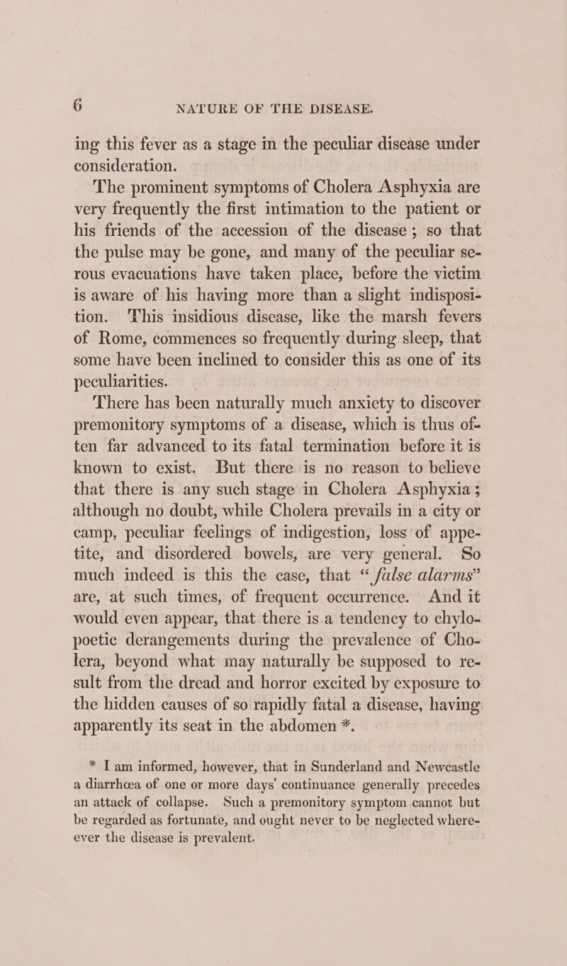 ing this fever as a stage in the peculiar disease under consideration. The prominent symptoms of Cholera Asphyxia are very frequently the first intimation to the patient or his friends of the accession of the disease ; so that the pulse may be gone, and many of the peculiar se- rous evacuations have taken place, before the victim is aware of his having more than a slight indisposi- tion. ‘This insidious disease, like the marsh fevers of Rome, commences so frequently during sleep, that some have been inclined to consider this as one of its peculiarities. | | There has been naturally much anxiety to discover premonitory symptoms of a disease, which is thus of- ten far advanced to its fatal termination before it is known to exist. But there is no reason to believe that there is any such stage in Cholera Asphyxia ; although no doubt, while Cholera prevails in a city or camp, peculiar feelings of indigestion, loss of appe- tite, and disordered bowels, are very general. So much indeed is this the case, that “ false alarms” are, at such times, of frequent occurrence. And it would even appear, that there is.a tendency to chylo- poetic derangements during the prevalence of Cho- lera, beyond what may naturally be supposed to re- sult from the dread and horror excited by exposure to the hidden causes of so rapidly fatal a disease, having apparently its seat in the abdomen *. * I am informed, however, that in Sunderland and Newcastle a diarrhoea of one or more days’ continuance generally precedes an attack of collapse. Such a premonitory symptom cannot but be regarded as fortunate, and ought never to be neglected where- ever the disease is prevalent.