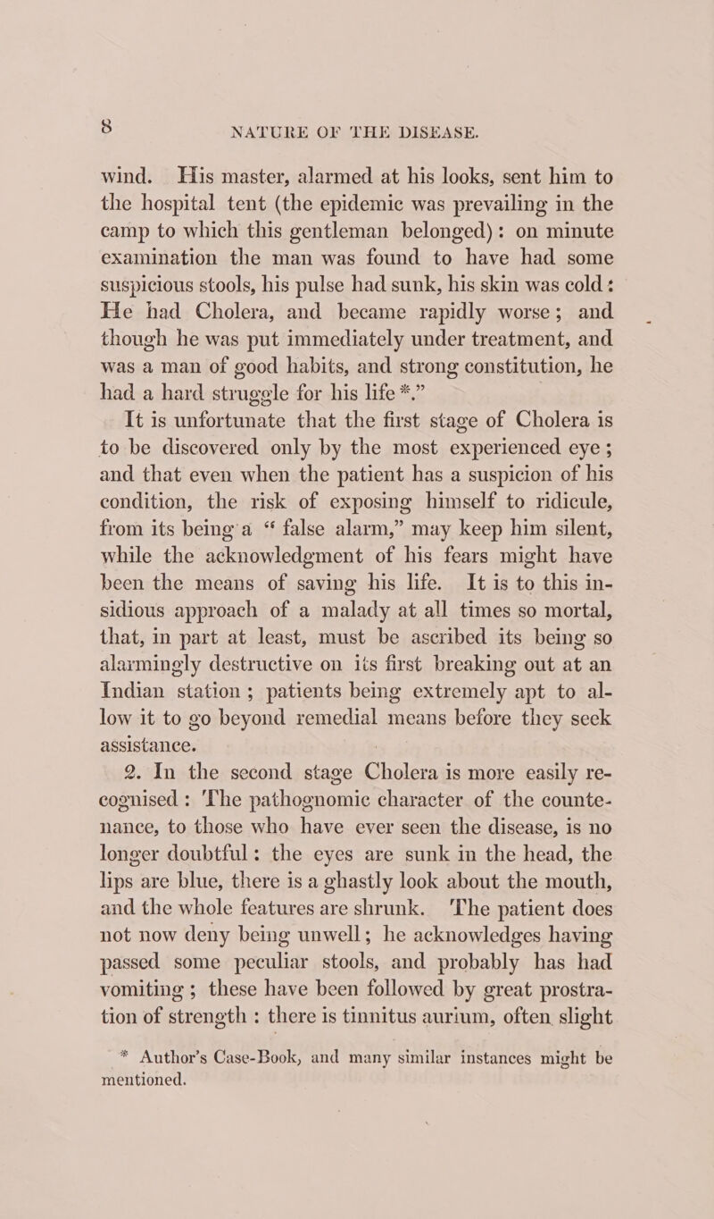 wind. His master, alarmed at his looks, sent him to the hospital tent (the epidemic was prevailing in the camp to which this gentleman belonged): on minute examination the man was found to have had some suspicious stools, his pulse had sunk, his skin was cold : He had Cholera, and became rapidly worse; and though he was put immediately under treatment, and was a man of good habits, and strong constitution, he had a hard struggle for his life *.” | It is unfortunate that the first stage of Cholera is to be discovered only by the most experienced eye ; and that even when the patient has a suspicion of his condition, the risk of exposing himself to ridicule, from its being a “ false alarm,” may keep him silent, while the acknowledgment of his fears might have been the means of saving his life. It is to this in- sidious approach of a malady at all times so mortal, that, in part at least, must be ascribed its being so alarmingly destructive on its first breaking out at an Indian station; patients being extremely apt to al- low it to go beyond remedial means before they seck assistance. | 2. In the second stage Cholera is more easily re- cognised : ‘The pathognomic character of the counte- nance, to those who have ever seen the disease, is no longer doubtful: the eyes are sunk in the head, the lips are blue, there is a ghastly look about the mouth, and the whole features are shrunk. ‘The patient does not now deny being unwell; he acknowledges having passed some peculiar stools, and probably has had vomiting ; these have been followed by great prostra- tion of strength : there is tinnitus aurium, often slight * Author’s Case-Book, and many similar instances might be mentioned.