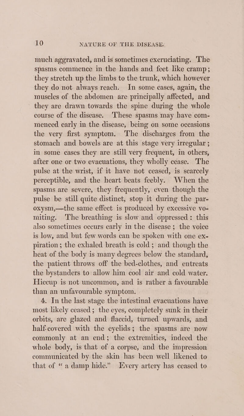 much ageravated, and is sometimes excruciating. The spasms commence in the hands and feet like cramp; they stretch up the limbs to the trunk, which however they do not always reach. In some cases, again, the muscles of the abdomen are principally affected, and they are drawn towards the spine during the whole course of the disease. ‘These spasms may have com- menced early in the disease, being on some occasions the very first symptom. ‘The discharges from the stomach and bowels are at this stage very irregular ; in some cases they are still very frequent, in others, after one or two evacuations, they wholly cease. The pulse at the wrist, if it have not ceased, is scarcely perceptible, and the heart beats feebly. When the spasms are severe, they frequently, even though the pulse be still quite distinct, stop it during the par- oxysm,—the same effect is produced by excessive vo- miting. The breathing is slow and oppressed: this also sometimes occurs early in the disease ; the voice is low, and but few words can be spoken with one ex- piration ; the exhaled breath is cold; and though the heat of the body is many degrees below the standard, the patient throws off the bed-clothes, and entreats the bystanders to allow him cool air and cold water. Eliccup is not uncommon, and is rather a favourable than an unfavourable symptom. 4. In the last stage the intestinal evacuations have most likely ceased; the eyes, completely sunk in their orbits, are glazed and flaccid, turned upwards, and half-covered with the eyelids; the spasms are now commonly at an end; the extremities, indeed the whole body, is that of a corpse, and the impression communicated by the skin has been well likened to that of “a damp hide.” Every artery has ceased to