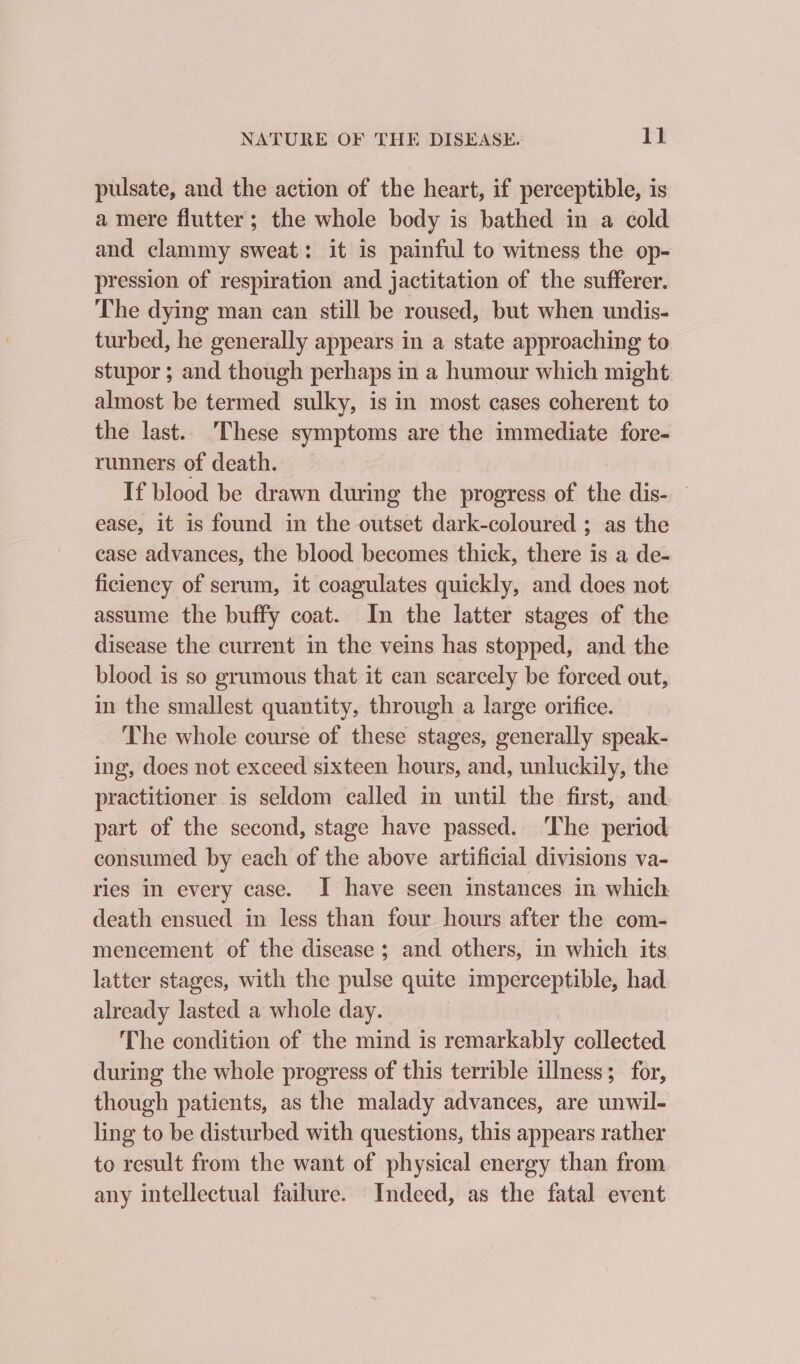 pulsate, and the action of the heart, if perceptible, is a mere flutter; the whole body is bathed in a cold and clammy sweat: it is painful to witness the op- pression of respiration and jactitation of the sufferer. The dying man can still be roused, but when undis- turbed, he generally appears in a state approaching to stupor ; and though perhaps in a humour which might almost be termed sulky, is in most cases coherent to the last.. These symptoms are the immediate fore- runners of death. If blood be drawn during the progress of the dis- — ease, it is found in the outset dark-coloured ; as the case advances, the blood becomes thick, there is a de- ficiency of serum, it coagulates quickly, and does not assume the buffy coat. In the latter stages of the disease the current in the veins has stopped, and the blood is so grumous that it can scarcely be forced out, in the smallest quantity, through a large orifice. The whole course of these stages, generally speak- ing, does not exceed sixteen hours, and, unluckily, the practitioner is seldom called in until the first, and. part of the second, stage have passed. The period consumed by each of the above artificial divisions va- ries in every case. I have seen instances in which death ensued in less than four hours after the com- menecement of the disease; and others, in which its latter stages, with the pulse quite imperceptible, had already lasted a whole day. The condition of the mind is remarkably collected during the whole progress of this terrible illness; for, though patients, as the malady advances, are unwil- ling to be disturbed with questions, this appears rather to result from the want of physical energy than from any intellectual failure. Indeed, as the fatal event