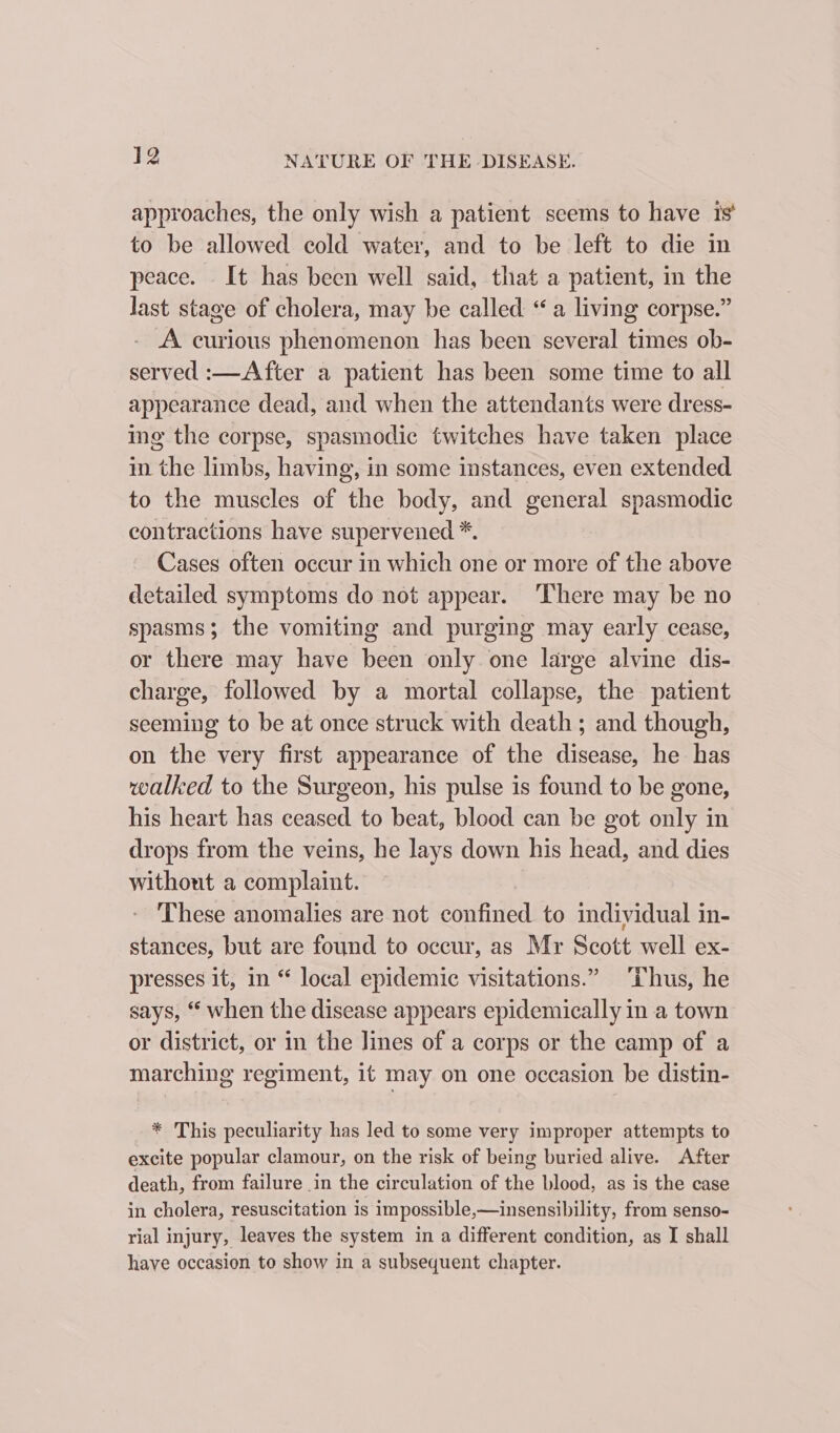 approaches, the only wish a patient seems to have is’ to be allowed cold water, and to be left to die in peace. It has been well said, that a patient, in the Jast stage of cholera, may be called “a living corpse.” A curious phenomenon has been several times ob- served :—After a patient has been some time to all appearance dead, and when the attendants were dress- ing the corpse, spasmodic twitches have taken place in the limbs, having, in some instances, even extended to the muscles of the body, and general spasmodic contractions have supervened *. Cases often occur in which one or more of the above detailed symptoms do not appear. ‘There may be no spasms; the vomiting and purging may early cease, or there may have been only one large alvine dis- charge, followed by a mortal collapse, the patient seeming to be at once struck with death ; and though, on the very first appearance of the disease, he has walked to the Surgeon, his pulse is found to be gone, his heart has ceased to beat, blood can be got only in drops from the veins, he lays down his head, and dies without a complaint. These anomalies are not eoneedl to individual in- stances, but are found to occur, as Mr Scott well ex- presses it, in “ local epidemic visitations.” Thus, he says, ‘ when the disease appears epidemically in a town or district, or in the lines of a corps or the camp of a marching regiment, it may on one occasion be distin- * This peculiarity has led to some very improper attempts to excite popular clamour, on the risk of being buried alive. After death, from failure in the circulation of the blood, as is the case in cholera, resuscitation is impossible,—insensibility, from senso- rial injury, leaves the system in a different condition, as I shall have occasion to show in a subsequent chapter.