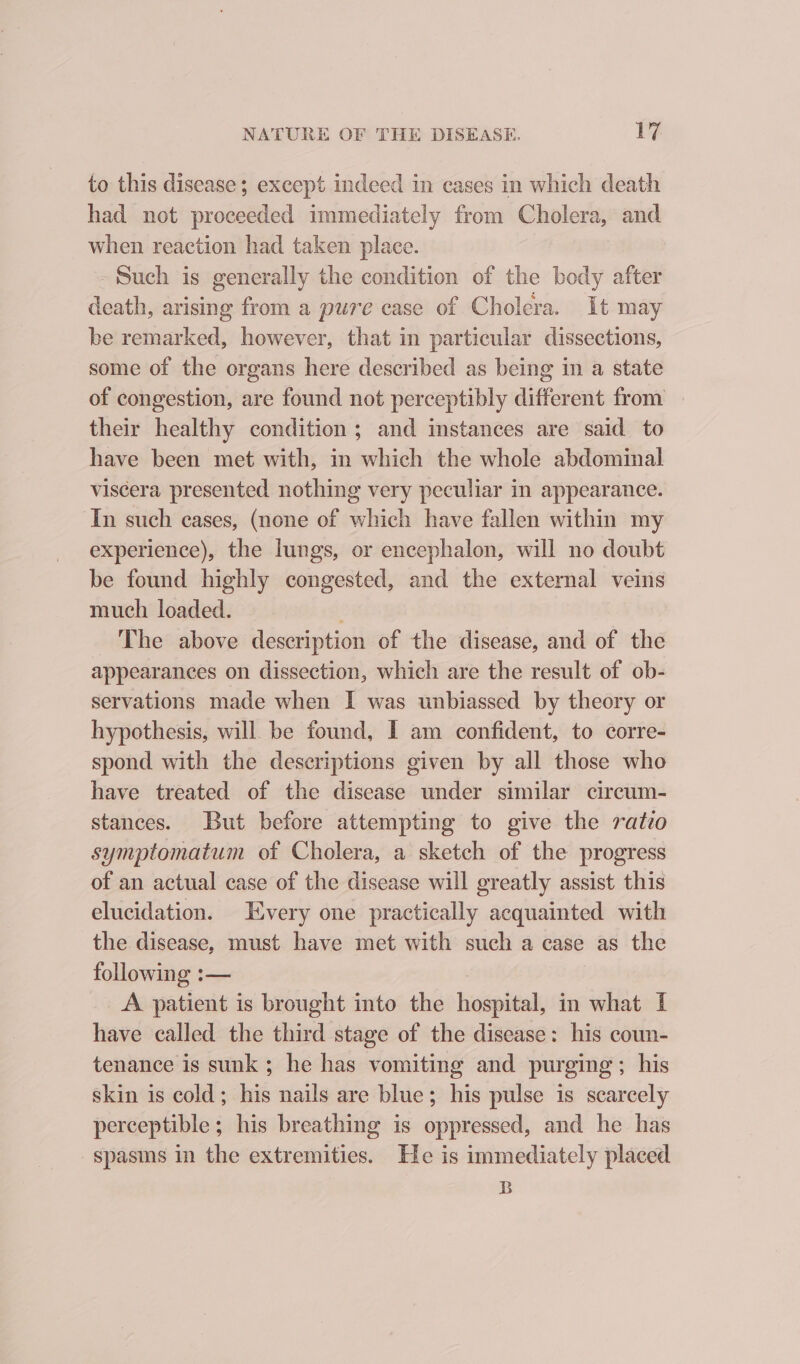 to this disease; except indeed in cases in which death had not proceeded immediately from Cholera, and when reaction had taken place. Such is generally the condition of the body after death, arising from a pure case of Cholera. It may be remarked, however, that in particular dissections, some of the organs here described as being in a state of congestion, are found not perceptibly different from their healthy condition ; and instances are said to have been met with, in which the whole abdominal viscera presented nothing very peculiar in appearance. In such eases, (none of which have fallen within my experience), the lungs, or encephalon, will no doubt be found highly congested, and the external veins much loaded. The above description of the disease, and of the appearances on dissection, which are the result of ob- servations made when I was unbiassed by theory or hypothesis, will be found, I am confident, to corre- spond with the descriptions given by all those who have treated of the disease under similar circum- stances. But before attempting to give the ratio symptomatum of Cholera, a sketch of the progress of an actual case of the disease will greatly assist this elucidation. Every one practically acquainted with the disease, must have met with such a case as the following :— | A patient is brought into the hospital, in what I have called the third stage of the disease: his coun- tenance is sunk; he has vomiting and purging; his skin is cold; his nails are blue; his pulse is scarcely perceptible; his breathing is oppressed, and he has spasms in the extremities. He is immediately placed B