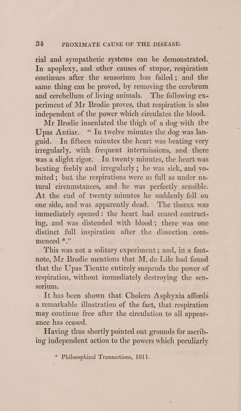 rial and sympathetic systems can be demonstrated. In apoplexy, and other causes of stupor, respiration continues after the sensorium has failed; and the same thing can be proved, by removing the cerebrum and cerebellum of living animals. ‘The following ex- periment of Mr Brodie proves, that respiration is also independent of the power which circulates the blood. Mr Brodie inoculated the thigh of a dog with tke Upas Antiar. ‘“ In twelve minutes the dog was lan- cuid. In fifteen minutes the heart was beating very iregularly, with frequent intermissions, and there was a slight rigor. In twenty minutes, the heart was beating feebly and irregularly; he was sick, and vo- mited; but the respirations were as full as under na- tural circumstances, and he was perfectly sensible. At the end of twenty minutes he suddenly fell on one side, and was apparently dead. The thorax was immediately opened: the heart had ceased contract- ing, and was distended with blood; there was one distinct full inspiration after the dissection com- menced *.” This was not a solitary experiment; and, in a foot- note, Mr Brodie mentions that M. de Lile had found that the Upas Tieutte entirely suspends the power of respiration, without immediately destroying the sen- sorium. | It has been shown that Cholera Asphyxia affords a remarkable illustration of the fact, that respiration may continue free after the circulation to all appear- ance has ceased. Having thus shortly pointed out grounds for ascrib- ing independent action to the powers which peculiarly * Philosophical Transactions, 1811.