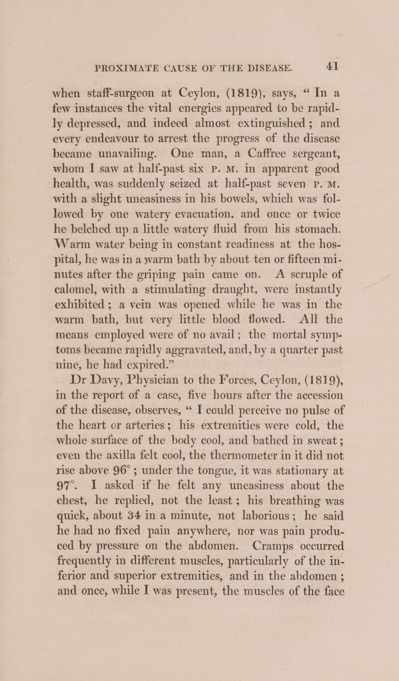 when staff-surgeon at Ceylon, (1819), says, “ In a few instances the vital energies appeared to be rapid- ly depressed, and indeed almost extinguished ; and every endeavour to arrest the progress of the disease became unavailing. One man, a Caffree sergeant, whom I saw at half-past six P. M. In apparent good health, was suddenly seized at half-past seven Pp. M. with a slight uneasiness in his bowels, which was fol- lowed by one watery evacuation, and once or twice he belched up a little watery fluid from his stomach. ‘Warm water being in constant readiness at the hos- pital, he was in a warm bath by about ten or fifteen mi- nutes after the griping pain came on. A scruple of calomel, with a stimulating draught, were instantly exhibited ; a vein was opened while he was in the warm bath, but very little blood flowed. All the means employed were of no avail; the mortal symp- toms became rapidly aggravated, and, by a quarter past nine, he had expired.” Dr Davy, Physician to the Forces, Ceylon, (1819), in the report of a case, five hours after the accession of the disease, observes, “ I could perceive no pulse of the heart or arteries; his extremities were cold, the whole surface of the body cool, and bathed in sweat ; even the axilla felt cool, the thermometer in it did not rise above 96° ; under the tongue, it was stationary at 97°. I asked if he felt any uneasiness about the chest, he replied, not the least; his breathing was quick, about 34 in a minute, not laborious; he said he had no fixed- pain anywhere, nor was pain produ- ced by pressure on the abdomen. Cramps occurred frequently in different muscles, particularly of the in- ferior and superior extremities, and in the abdomen ; and once, while I was present, the muscles of the face