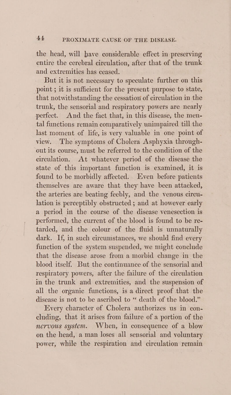 the head, will have considerable effect in preserving entire the cerebral circulation, after that of the trunk and extremities has ceased. But it is not necessary to speculate further on this point ; it is sufficient for the present purpose to state, that notwithstanding the cessation of circulation in the trunk, the sensorial and respiratory powers are nearly perfect. And the fact that, in this disease, the men- tal functions remain comparatively unimpaired till the last moment of life, is very valuable in one point of view. The symptoms of Cholera Asphyxia through- out its course, must be referred to the condition of the circulation. At whatever period of the disease the state of this important function is examined, it is found to be morbidly affected... Even before patients themselves are aware that they have been attacked, the arteries are beating feebly, and the venous circu- lation is perceptibly obstructed ; and at however early a period in the course of the disease venesection is performed, the current of the blood is found to be re- tarded, and the colour of the fluid is unnaturally dark. If, in such circumstances, we should find every function of the system suspended, we might conclude that the disease arose from a morbid change in the blood itself. But the continuance of the sensorial and respiratory powers, after the failure of the circulation in the trunk and extremities, and the suspension of all the organic functions, is a direct proof that the disease is not to be ascribed to “ death of the blood.” Kvery character of Cholera authorizes us in con- cluding, that it arises from failure of a portion of the nervous system. When, in consequence of a blow on the head, a man loses all sensorial and voluntary power, while the respiration and circulation remain