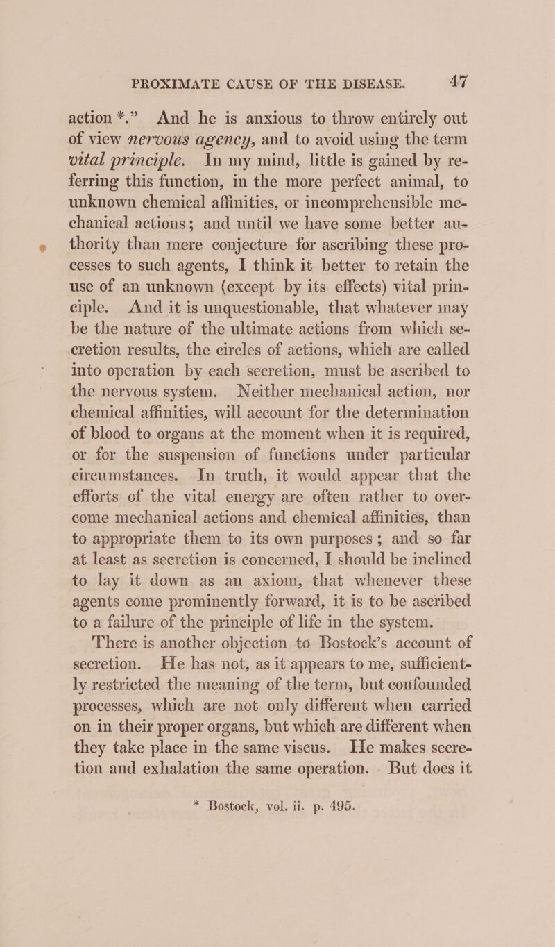 action *.” And he is anxious to throw entirely out of view nervous agency, and to avoid using the term vital principle. In my mind, little is gained by re- ferring this function, in the more perfect animal, to unknown chemical affinities, or incomprehensible me- chanical actions; and until we have some better au- thority than mere conjecture for ascribing these pro- cesses to such agents, I think it better to retain the use of an unknown (except by its effects) vital prin- ciple. And it is unquestionable, that whatever may be the nature of the ultimate actions from which se- cretion results, the circles of actions, which are called into operation by each secretion, must be ascribed to the nervous system. Neither mechanical action, nor chemical affinities, will account for the determination of blood to organs at the moment when it is required, or for the suspension of functions under particular circumstances. In truth, it would appear that the efforts of the vital energy are often rather to over- come mechanical actions and chemical affinities, than to appropriate them to its own purposes; and so far at least as secretion is concerned, I should be inclined to lay it down as an axiom, that whenever these agents come prominently forward, it is to be ascribed to a failure of the principle of life in the system. There is another objection to Bostock’s account of secretion. He has not, as it appears to me, sufficient- ly restricted the meaning of the term, but confounded processes, which are not. only different when carried on in their proper organs, but which are different when they take place in the same viscus. He makes secre- tion and exhalation the same operation. But does it * Bostock, vol. ii. p. 495.