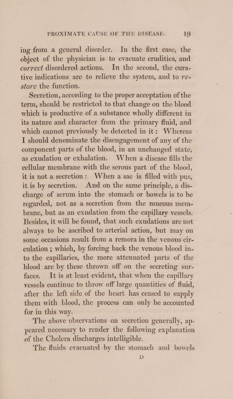 ing from a general disorder. In the first case, the object of the physician is to evacuate crudities, and correct disordered actions. In the second, the cura- tive indications are to relieve the system, and to re- store the function. Secretion, according to the proper acceptation of the term, should be restricted to that change on the blood which is productive of a substance wholly different in its nature and character from the primary fluid, and which cannot previously be detected in it: Whereas - I should denominate the disengagement of any of the component parts of the blood, in an unchanged state, as exudation or exhalation. When a disease fills the cellular membrane with the serous part of the blood, it is not a secretion: When a sac is filled with pus, it is by secretion. And on the same principle, a dis- charge of serum into the stomach or bowels is to be regarded, not as a secretion from the mucous mem- brane, but as an exudation from the capillary vessels. Besides, it will be found, that such exudations are not always to be ascribed to arterial action, but may on some occasions result from a remora in the venous cir- culation ; which, by forcing back the venous blood in- to the capillaries, the more attenuated parts of the blood are by these thrown off on the secreting sur- faces. It is at least evident, that when the capillary vessels continue to throw off large quantities of fluid, after the left side of the heart has ceased to supply them with bloed, the process can only be accounted for in this way. The above observations on secretion generally, ap- peared necessary to render the following explanation of the Cholera discharges intelligible. The fluids evacuated by the stomach and bowels D