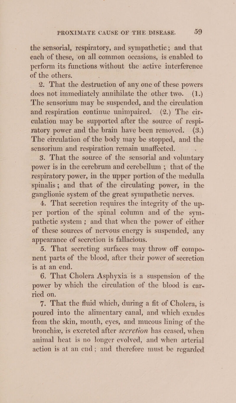 the sensorial, respiratory, and sympathetic; and that each of these, on all common occasions, is enabled to perform its functions without the active interference of the others. 2. That the destruction of any one of these powers does not immediately annihilate the other two. (1.) The sensorium may be suspended, and the circulation and respiration continue unimpaired. (2.) The cir- culation may be supported after the source of respi- ratory power and the brain have been removed. (3.) The circulation of the body may be stopped, and the sensorium and respiration remain unaffected. 8. That the source of the sensorial and voluntary power is in the cerebrum and cerebellum ; that of the respiratory power, in the upper portion of the medulla spinalis; and that of the circulating power, in the ganglionic system of the great sympathetic nerves. 4, ‘That secretion requires the integrity of the up- per portion of the spinal column and of the sym- pathetic system ; and that when the power of either of these sources of nervous energy is suspended, any appearance of secretion is fallacious. 5. That secreting surfaces may throw off compo- nent parts of the blood, after their power of secretion is at an end. 6. That Cholera Asphyxia is a suspension of the power by which the circulation of the blood is car- ried on. 7. That the fluid which, during a fit of Cholera, is poured into the alimentary canal, and which exudes from the skin, mouth, eyes, and mucous lining of the bronchiz, is excreted after secretion has ceased, when animal heat is no longer evolved, and when arterial action is at an end; and therefore must be regarded