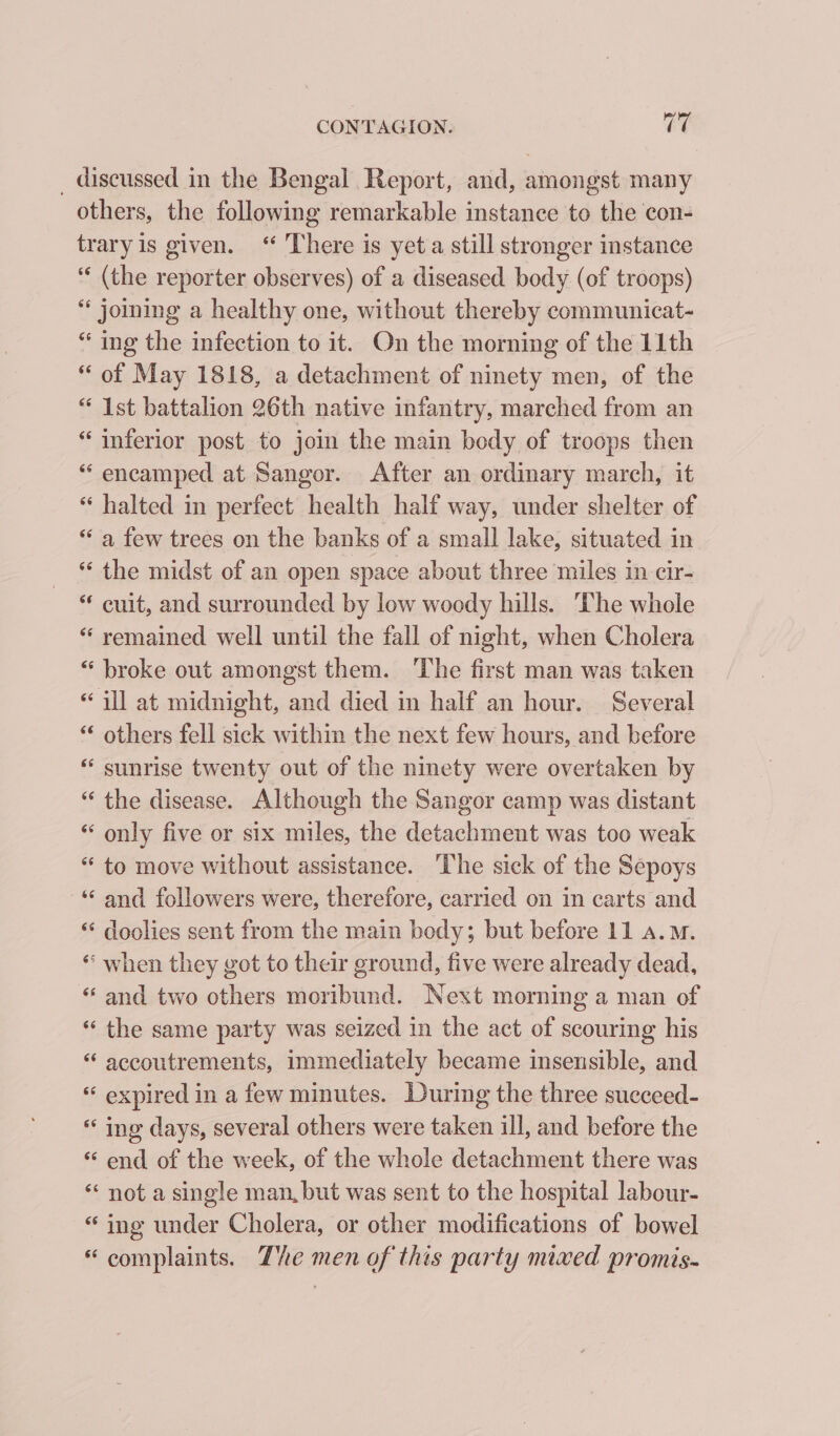 _ discussed in the Bengal Report, and, amongst many others, the following remarkable instance to the con- traryis given. ‘“ There is yet a still stronger instance “ (the reporter observes) of a diseased body (of troops) * joining a healthy one, without thereby communicat- “ ing the infection to it. On the morning of the 11th “ of May 1818, a detachment of ninety men, of the “ Ist battalion 26th native infantry, marched from an “ inferior post to join the main body of troops then “ encamped at Sangor. After an ordinary march, it “ halted in perfect health half way, under shelter of “ a few trees on the banks of a small lake, situated in “ the midst of an open space about three miles in cir- * cuit, and surrounded by low woody hills. ‘The whole “ remained well until the fall of night, when Cholera “broke out amongst them. ‘The first man was taken “ill at midnight, and died in half an hour. Several “‘ others fell sick within the next few hours, and before “ sunrise twenty out of the ninety were overtaken by “ the disease. Although the Sangor camp was distant “ only five or six miles, the detachment was too weak “ to move without assistance. The sick of the Sepoys ‘‘ and followers were, therefore, carried on in carts and “ doolies sent from the main body; but before 11 a.m. “ when they got to their ground, five were already dead, “ and two others moribund. Next morning a man of “the same party was seized in the act of scouring his “ accoutrements, immediately became insensible, and “ expired in a few minutes. During the three succeed- ing days, several others were taken ill, and before the ‘“ end of the week, of the whole detachment there was * not a single man, but was sent to the hospital labour- “ ing under Cholera, or other modifications of bowel “complaints. The men of this party mixed promis-