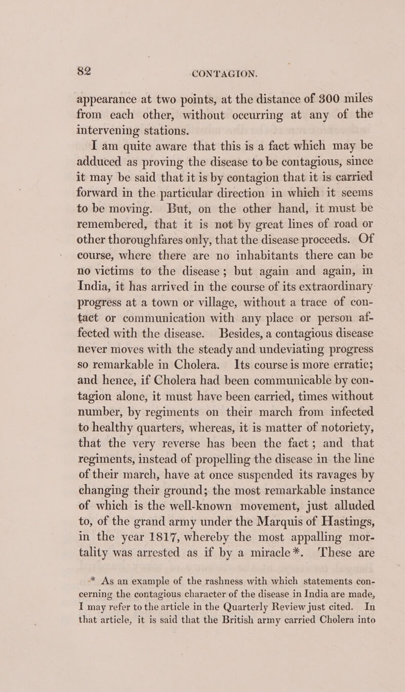 appearance at two points, at the distance of 300 miles from each other, without occurring at any of the intervening stations. I am quite aware that this is a fact which may be adduced as proving the disease to be contagious, since it may be said that it is by contagion that it is carried forward in the particular direction in which it seems to be moving. But, on the other hand, it must be remembered, that it is not by great lines of road or other thoroughfares only, that the disease proceeds. Of course, where there are no inhabitants there can be no victims to the disease; but again and again, in India, it has arrived in the course of its extraordinary progress at a town or village, without a trace of con- tact or communication with any place or person af- fected with the disease. Besides, a contagious disease never moves with the steady and undeviating progress so remarkable in Cholera. Its course is more erratic; and hence, if Cholera had been communicable by con- tagion alone, it must have been carried, times without number, by regiments on their march from infected to healthy quarters, whereas, it is matter of notoriety, that the very reverse has been the fact ; and that regiments, instead of propelling the disease in the line of their march, have at once suspended its ravages by changing their ground; the most remarkable instance of which is the well-known movement, just alluded to, of the grand army under the Marquis of Hastings, in the year 1817, whereby the most appalling mor- tality was arrested as if by a miracle*. ‘These are “* As an example of the rashness with which statements con- cerning the contagious character of the disease in India are made, I may refer to the article in the Quarterly Review just cited. In that article, it is said that the British army carried Cholera into