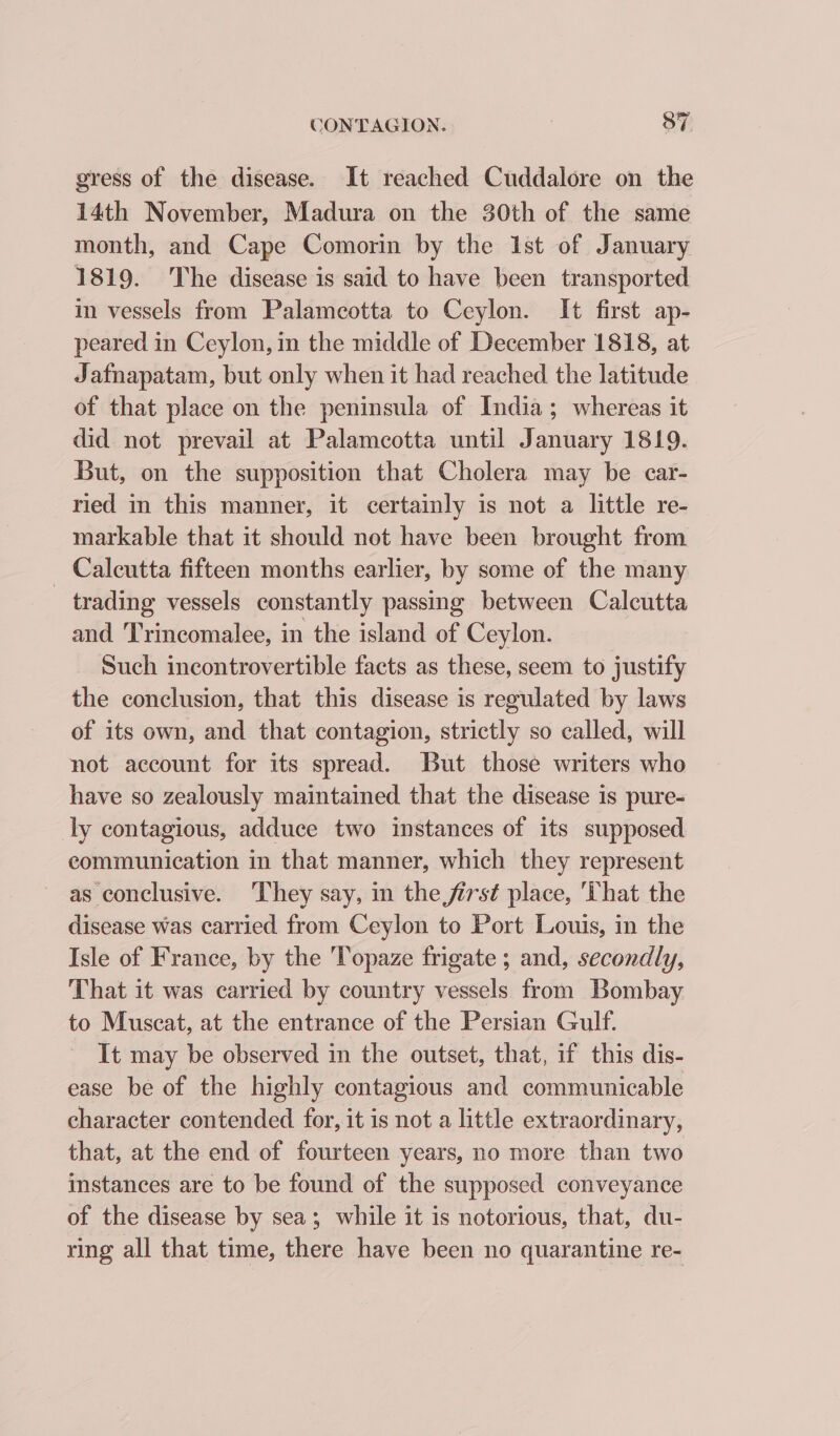 gress of the disease. It reached Cuddalore on the 14th November, Madura on the 30th of the same month, and Cape Comorin by the Ist of January 1819. The disease is said to have been transported in vessels from Palameotta to Ceylon. It first ap- peared in Ceylon, in the middle of December 1818, at Jafnapatam, but only when it had reached the latitude of that place on the peninsula of India; whereas it did not prevail at Palamcotta until January 1819. But, on the supposition that Cholera may be car- ried in this manner, it certainly is not a little re- markable that it should not have been brought from _ Calcutta fifteen months earlier, by some of the many trading vessels constantly passing between Calcutta and Trincomalee, in the island of Ceylon. Such incontrovertible facts as these, seem to justify the conclusion, that this disease is regulated by laws of its own, and that contagion, strictly so called, will not account for its spread. But those writers who have so zealously maintained that the disease is pure- ly contagious, adduce two instances of its supposed communication in that manner, which they represent as conclusive. ‘They say, in the first place, ‘That the disease was carried from Ceylon to Port Louis, in the Isle of France, by the 'Topaze frigate ; and, secondly, That it was carried by country vessels from Bombay to Muscat, at the entrance of the Persian Gulf. It may be observed in the outset, that, if this dis- ease be of the highly contagious and communicable character contended for, it is not a little extraordinary, that, at the end of fourteen years, no more than two instances are to be found of the supposed conveyance of the disease by sea; while it is notorious, that, du- ring all that time, there have been no quarantine re-