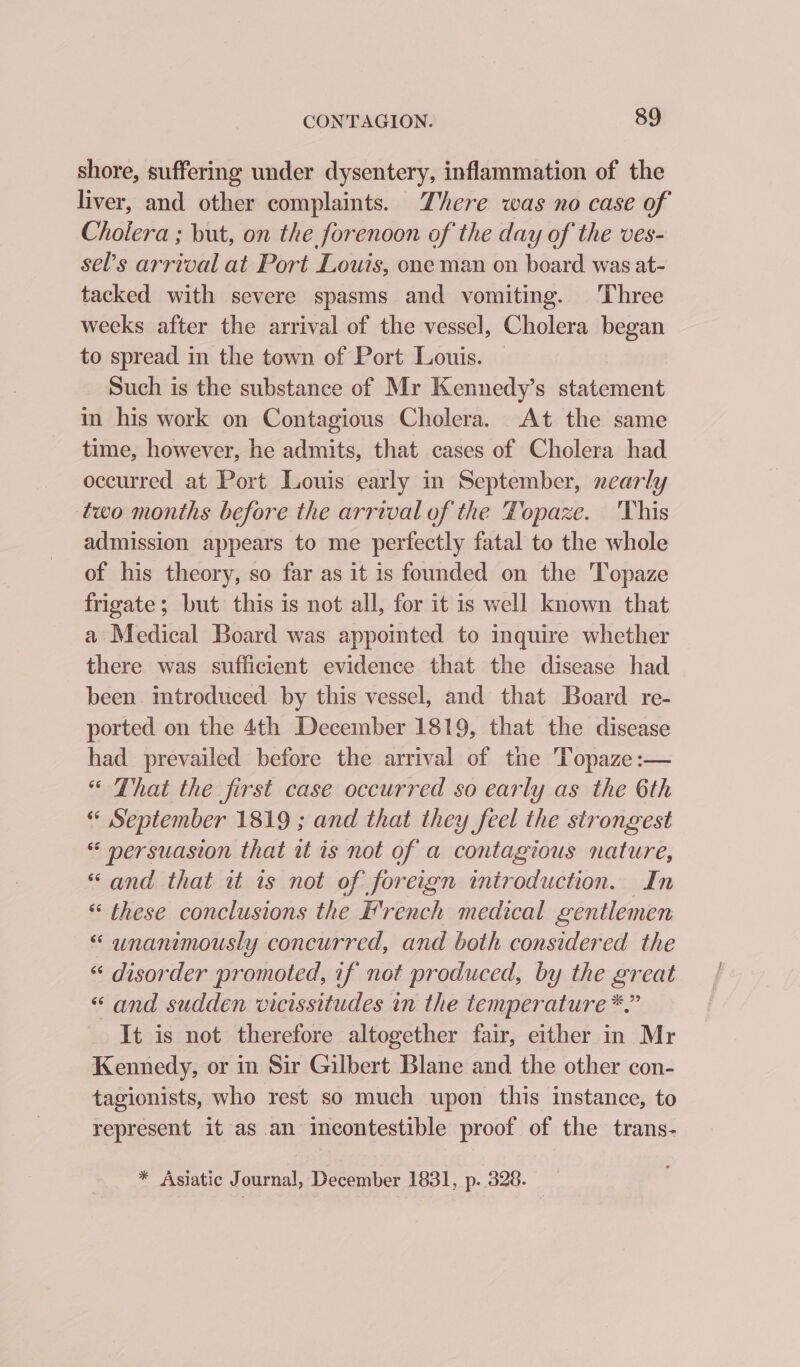 shore, suffering under dysentery, inflammation of the liver, and other complaints. There was no case of Cholera ; but, on the forenoon of the day of the ves- sel’s arrival at Port Louis, one man on board was at- tacked with severe spasms and vomiting. Three weeks after the arrival of the vessel, Cholera began to spread in the town of Port Louis. Such is the substance of Mr Kennedy’s statement in his work on Contagious Cholera. At the same time, however, he admits, that cases of Cholera had occurred at Port Louis early in September, nearly two months before the arrival of the Topaze. ‘This admission appears to me perfectly fatal to the whole of his theory, so far as it is founded on the Topaze frigate; but this is not all, for it is well known that a Medical Board was appointed to inquire whether there was sufficient evidence that the disease had been imtroduced by this vessel, and that Board re- ported on the 4th December 1819, that the disease had prevailed before the arrival of the Topaze:— “ That the first case occurred so early as the 6th « September 1819 ; and that they feel the strongest « mersuasion that it is not of a contagious nature, «and that it is not of foreign introduction. In « these conclusions the French medical gentlemen « wnanimously concurred, and both considered the « disorder promoted, if not produced, by the great “and sudden vicissitudes in the temperature *,” It is not therefore altogether fair, either in Mr Kennedy, or in Sir Gilbert Blane and the other con- tagionists, who rest so much upon this instance, to represent it as an incontestible proof of the trans- * Asiatic Journal, December 1831, p. 328. _