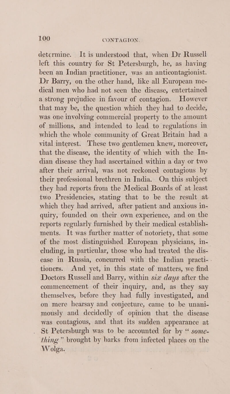 determine. It is understood that, when Dr Russell left this country for St Petersburgh, he, as having been an Indian practitioner, was an anticontagionist. Dr Barry, on the other hand, like all European me- dical men who had not seen the disease, entertained a strong prejudice in favour of contagion. However that may be, the question which they had to decide, was one involving commercial property to the amount of millions, and intended to lead to regulations in which the whole community of Great Britain had a vital interest. These two gentlemen knew, moreover, that the disease, the identity of which with the In- dian disease they had ascertained within a day or two after their arrival, was not reckoned contagious by their professional brethren in India. On this subject they had reports from the Medical Boards of at least two Presidencies, stating that to be the result at which they had arrived, after patient and anxious in- quiry, founded on their own experience, and on the reports regularly furnished by their medical establish- ments. It was further matter of notoriety, that some of the most distinguished European physicians, in- cluding, in particular, those who had treated the dis- ease in Russia, concurred with the Indian practi-- tioners. And yet, in this state of matters, we find Doctors Russell and Barry, within sew days after the commencement. of their inquiry, and, as they say themselves, before they had fully investigated, and on mere hearsay and conjecture, came to be unani- mously and decidedly of opinion that the disease was contagious, and that its sudden appearance at St Petersburgh was to be accounted for by “ some- thing” brought by barks from infected places on the W olga.