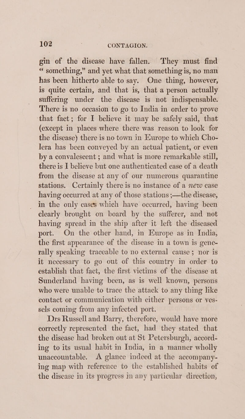 gin of the disease have fallen. They must find “ something,” and yet what that something is, no man has been hitherto able to say. One thing, however, is quite certain, and that is, that a person actually suffering under the disease is not indispensable. There is no occasion to go to India in order to prove that fact; for I believe it may be safely said, that (except in places where there was reason to look for the disease) there is no town in Europe to which Cho- lera has been conveyed by an actual patient, or even by a convalescent ; and what is more remarkable still, there is I believe but one authenticated case of a death from the disease at any of our numerous quarantine stations. Certainly there is no instance of a new case having occurred at any of those stations ;—the disease, in the only cases which have occurred, having been clearly brought on board by the sufferer, and not having spread in the ship after it left the diseased port. On the other hand, in Europe as in India, the first appearance of the disease in a town is gene- rally speaking traceable to no external cause; nor is it necessary to go out of this country in order to establish that fact, the first victims of the disease at Sunderland having been, as is well known, persons who were unable to trace the attack to any thing like contact or communication with either persons or ves- sels coming from any infected port. Drs Russell and Barry, therefore, would have more correctly represented the fact, had they stated that the disease had broken out at St Petersburgh, accord- ing to its usual habit in India, in a manner wholly unaccountable. A glance indeed at the accompany- ing map with reference to the established habits of the disease in its progress nm any particular direction,