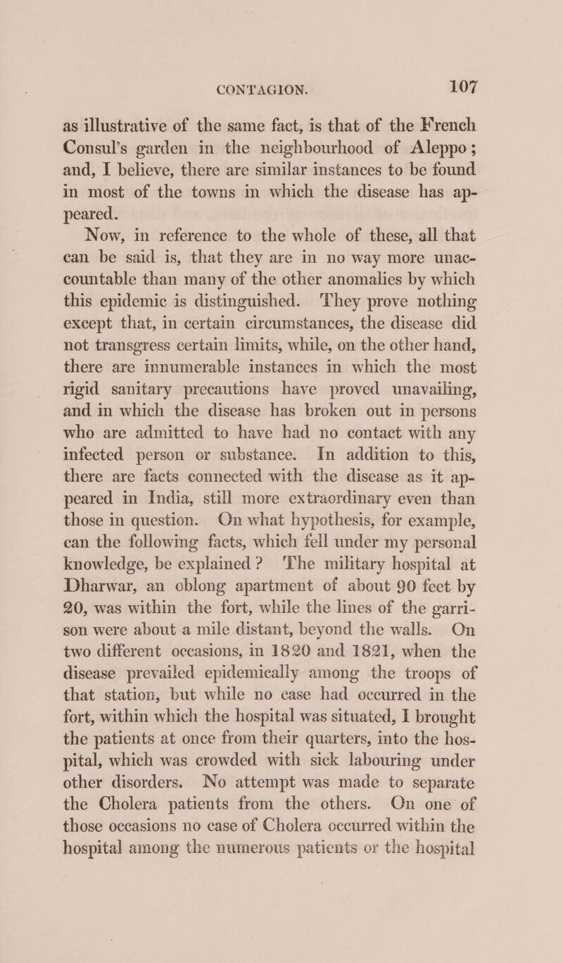 as illustrative of the same fact, is that of the French Consul’s garden in the neighbourhood of Aleppo ; and, I believe, there are similar instances to be found in most of the towns in which the disease has ap-— peared. Now, in reference to the whole of these, all that can be said is, that they are in no way more unac- countable than many of the other anomalies by which this epidemic is distinguished. They prove nothing except that, in certain circumstances, the disease did not transgress certain limits, while, on the other hand, there are innumerable instances in which the most rigid sanitary precautions have proved unavailing, and in which the disease has broken out in persons who are admitted to have had no contact with any infected person or substance. In addition to this, there are facts connected with the disease as it ap- peared in India, still more extraordinary even than those in question. On what hypothesis, for example, can the following facts, which fell under my personal knowledge, be explained? ‘The military hospital at Dharwar, an oblong apartment of about 90 feet by 20, was within the fort, while the lines of the garri- son were about a mile distant, beyond the walls. On two different occasions, in 1820 and 1821, when the disease prevailed epidemically among the troops of that station, but while no ease had occurred in the fort, within which the hospital was situated, I brought the patients at once from their quarters, into the hos- pital, which was crowded with sick labouring under other disorders. No attempt was made to separate the Cholera patients from the others. On one of those occasions no case of Cholera occurred within the hospital among the numerous patients or the hospital