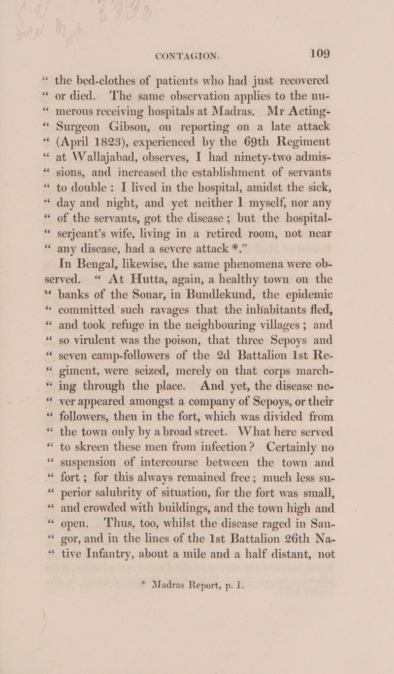 66 Ce CONTAGION. 109 or died. ‘The same observation applies to the nu- merous receiving hospitals at Madras. Mr Acting- Surgeon Gibson, on reporting on a late attack (April 1823), experienced by the 69th Regiment at Wallajabad, observes, I had ninety-two admis- sions, and increased the establishment of servants to double: I lived in the hospital, amidst the sick, day and night, and yet neither I myself, nor any of the servants, got the disease ; but the hospital- any disease, had a severe attack *.” In Bengal, likewise, the same phenomena were ob- banks of the Sonar, in Bundlekund, the epidemic committed such ravages that the inhabitants fled, and took refuge in the neighbouring villages; and so virulent was the poison, that three Sepoys and seven camp-followers of the 2d Battalion 1st Re- giment, were seized, merely on that corps march- ing through the place. And yet, the disease ne- ver appeared amongst a company of Sepoys, or their followers, then in the fort, which was divided from the town only by a broad street. What here served suspension of intercourse between the town and fort ; for this always remained free; much less su- perior salubrity of situation, for the fort was small, and crowded with buildings, and the town high and open. ‘Thus, too, whilst the disease raged in Sau- gor, and in the lines of the Ist Battalion 26th Na- tive Infantry, about a mile and a half distant, not