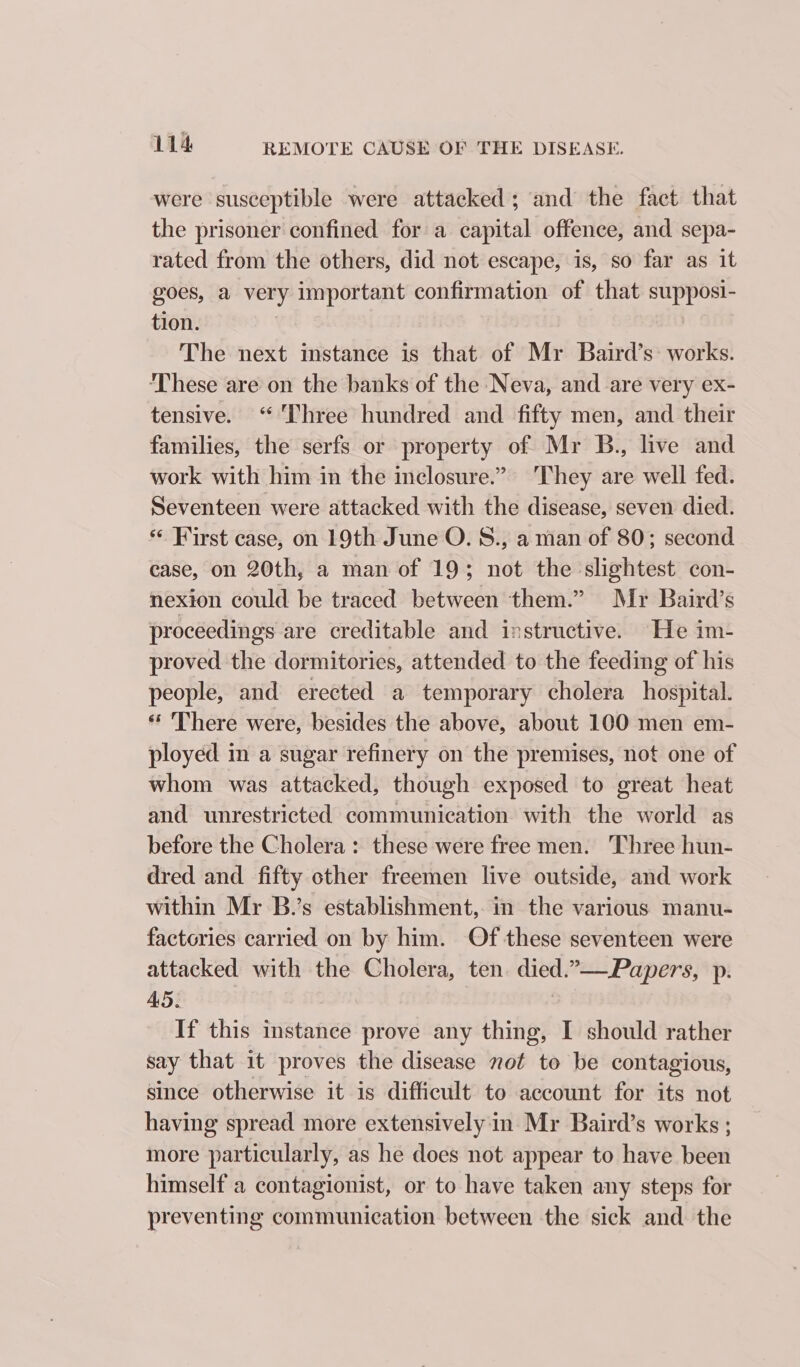 were susceptible were attacked; and the fact that the prisoner confined for a capital offence, and sepa- rated from the others, did not escape, is, so far as it goes, a very important confirmation of that supposi- tion. | The next instance is that of Mr Baird’s: works. ‘These are on the banks of the Neva, and are very ex- tensive. “Three hundred and fifty men, and their families, the serfs or property of Mr B., live and work with him in the inclosure.” They are well fed. Seventeen were attacked with the disease, seven died. ** First case, on 19th June O. S., a man of 80; second case, on 20th, a man of 19; not the slightest con- nexion could be traced between them.” Mr Baird’s proceedings are creditable and instructive. He im- proved the dormitories, attended to the feeding of his people, and erected a temporary cholera hospital. ‘* There were, besides the above, about 100 men em- ployed in a sugar refinery on the premises, not one of whom was attacked, though exposed to great heat and unrestricted communication with the world as before the Cholera : these were free men. Three hun- dred and fifty other freemen live outside, and work within Mr B.’s establishment, in the various manu- factories carried on by him. Of these seventeen were attacked with the Cholera, ten. died.—-Papers, p. AS. . If this instance prove any thing, I should rather say that it proves the disease not to be contagious, since otherwise it is difficult to account for its not having spread more extensively in Mr Baird’s works ; more particularly, as he does not appear to have been himself a contagionist, or to have taken any steps for preventing communication between the sick and the