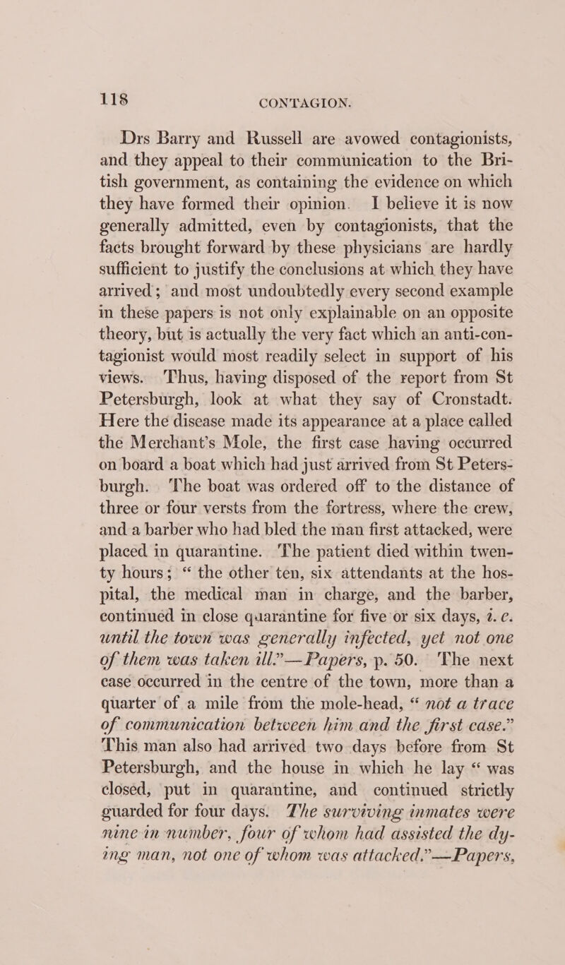 Drs Barry and Russell are avowed contagionists, and they appeal to their communication to the Bri- tish government, as containing the evidence on which they have formed their opinion. I believe it is now generally admitted, even by contagionists, that the facts brought forward by these physicians are hardly sufficient to justify the conclusions at which they have arrived ; and most undoubtedly every second example in these papers is not only explainable on an opposite theory, but is actually the very fact which an anti-con- tagionist would most readily select in support of his views. Thus, having disposed of the report from St Petersburgh, look at what they say of Cronstadt. Here the disease made its appearance at a place called the Merechant’s Mole, the first case having occurred on board a boat which had just arrived from St Peters- burgh. The boat was ordered off to the distance of three or four versts from the fortress, where the crew, and a barber who had bled the man first attacked, were placed in quarantine. The patient died within twen- ty hours; “ the other ten, six attendants at the hos- pital, the medical man in charge, and the barber, continued in close quarantine for five or six days, 2. ¢. until the town was generally infected, yet not one of them was taken ill.””— Papers, p. 50. The next case occurred in the centre of the town, more than a quarter of a mile from the mole-head, “ not a trace of communication between him and the first case.” This man also had arrived two days before from St Petersburgh, and the house in which he lay “ was closed, put in quarantine, and continued strictly guarded for four days. The surviving inmates were nine in number, four of whom had assisted the dy- mg man, not one of whom was attacked.” —Papers,