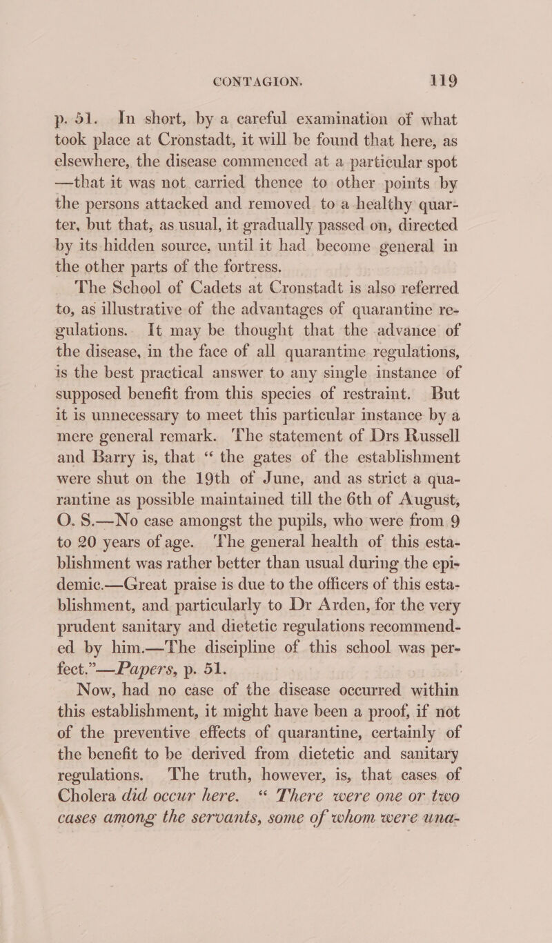 p- 51. In short, by a careful examination of what took place at Cronstadt, it will be found that here, as elsewhere, the disease commenced at a particular spot —that it was not carried thence to other points by the persons attacked and removed toa healthy quar- ter, but that, as usual, it gradually passed on, directed by its hidden source, until it had become general in the other parts of the fortress. The School of Cadets at Cronstadt is also referred to, as illustrative of the advantages of quarantine re- gulations.. It may be thought that the advance of the disease, in the face of all quarantine regulations, is the best practical answer to any single instance of supposed benefit from this species of restraint. But it is unnecessary to meet this particular instance by a mere general remark. ‘The statement of Drs Russell and Barry is, that “ the gates of the establishment were shut on the 19th of June, and as strict a qua- rantine as possible maintained till the 6th of August, O. S.—No case amongst the pupils, who were from 9 to 20 years of age. ‘The general health of this esta- blishment was rather better than usual during the epi- demic.—Great praise is due to the officers of this esta- blishment, and particularly to Dr Arden, for the very prudent sanitary and dietetic regulations recommend- ed by him.—The discipline of this school was per- fect.”—Papers, p. 51. Now, had no case of the disease occurred x this establishment, it might have been a proof, if not of the preventive effects of quarantine, certainly of the benefit to be derived from dietetic and sanitary regulations. The truth, however, is, that cases of Cholera did occur here. “ There were one or two cases among the servants, some of whom were una-