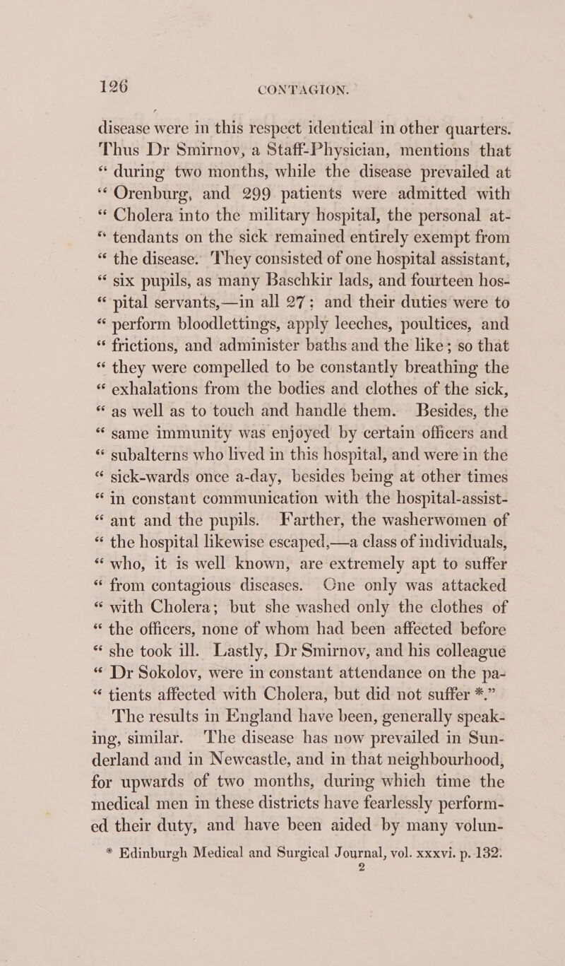 disease were in this respect identical in other quarters. Thus Dr Smirnov, a Staff-Physician, mentions that “ during two months, while the disease prevailed at ‘“Orenburg, and 299 patients were admitted with “ Cholera into the military hospital, the personal at- * tendants on the sick remained entirely exempt from “ the disease. ‘hey consisted of one hospital assistant, six pupils, as many Baschkir lads, and fourteen hos- pital servants,—in all 27; and their duties were to “ perform bloodlettings, apply leeches, poultices, and ‘‘ frictions, and administer baths and the like; so that « they were compelled to be constantly breathing the «“ exhalations from the bodies and clothes of the sick, ‘as well as to touch and handle them. Besides, the “ same immunity was enjoyed by certain officers and “ subalterns who lived in this hospital, and were in the “ sick-wards once a-day, besides being at other times “in constant communication with the hospital-assist- “ant and the pupils. Farther, the washerwomen of « the hospital likewise escaped,—a class of individuals, “ who, it is well known, are extremely apt to suffer “ from contagious diseases. One only was attacked « with Cholera; but she washed only the clothes of “ the officers, none of whom had been affected before * she took ill. Lastly, Dr Smirnov, and his colleague “ Dr Sokolov, were in constant attendance on the pa- “ tients affected with Cholera, but did not suffer *.” The results in England have been, generally speak- ing, similar. ‘The disease has now prevailed in Sun- derland and in Newcastle, and in that neighbourhood, for upwards of two months, during which time the medical men in these districts have fearlessly perform- ed their duty, and have been aided by many volun- * Edinburgh Medical and Surgical Journal, vol. xxxvi. p. 132: y 4