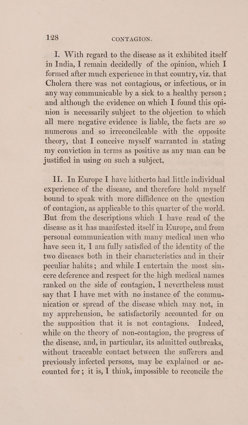 I. With regard to the disease as it exhibited itself in India, I remain decidedly of the opinion, which I formed after much experience in that country, viz. that Cholera there was not contagious, or infectious, or in any way communicable by a sick to a healthy person ; and although the evidence on which I found this opi- nion is necessarily subject to the objection to which all mere negative evidence is liable, the facts are so numerous and so irreconcileable with the opposite theory, that I conceive myself warranted in stating my conviction in terms as positive as any man can be justified in using on such a subject, II. In Europe I have hitherto had little individual experience of the disease, and therefore hold myself bound to speak with more diffidence on the question of contagion, as applicable to this quarter of the world. But from the descriptions which I have read of the disease as it has manifested itself in Kurope, and from personal communication with many medical men who have seen it, I am fully satisfied of the identity of the two diseases both in their characteristics and in their peculiar habits; and while I entertain the most sin- cere deference and respect for the high medical names ranked on the side of contagion, I nevertheless must say that I have met with no instance of the commu- nication or spread of the disease which may not, in my apprehension, be satisfactorily accounted for on the supposition that it is not contagious. Indeed, while on the theory of non-contagion, the progress of the disease, and, in particular, its admitted outbreaks, without traceable contact between the sufferers and previously infected persons, may be explained or ac- counted for; it is, I think, impossible to reconcile the