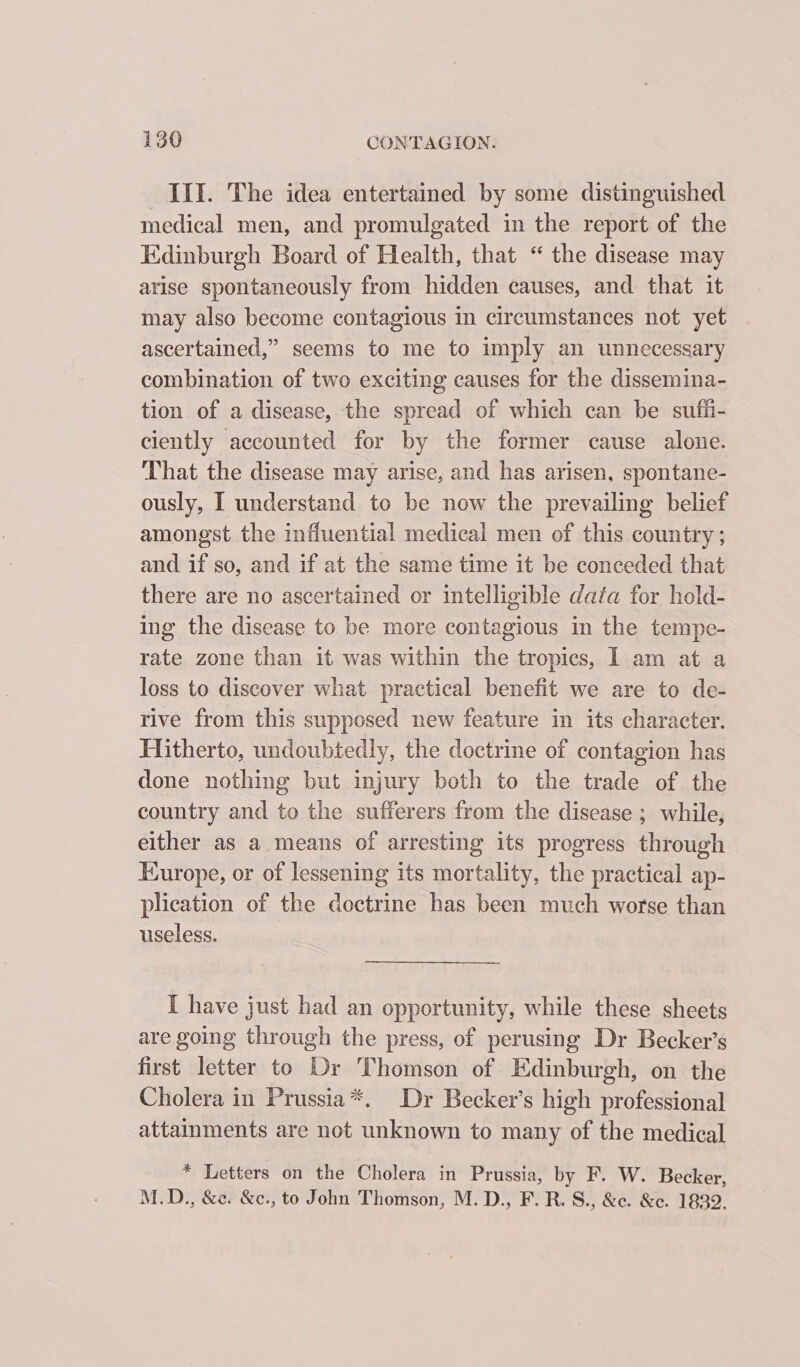 III. The idea entertained by some distinguished medical men, and promulgated in the report of the Edinburgh Board of Health, that “ the disease may arise spontaneously from hidden causes, and that it may also become contagious in circumstances not yet ascertained,” seems to me to imply an unnecessary combination of two exciting causes for the dissemina- tion of a disease, the spread of which can be sufii- ciently accounted for by the former cause alone. That the disease may arise, and has arisen, spontane- ously, I understand to be now the prevailing belief amongst the influential medical men of this country ; and if so, and if at the same time it be conceded that there are no ascertained or intelligible data for hold- ing the disease to be more contagious in the tempe- rate zone than it was within the tropics, I am at a loss to discover what practical benefit we are to de- rive from this supposed new feature in its character. Hitherto, undoubtedly, the doctrine of contagion has done nothing but injury both to the trade of the country and to the sufferers from the disease ; while, either as a means of arresting its progress through Europe, or of lessening its mortality, the practical ap- plication of the doctrine has been much worse than useless. I have just had an opportunity, while these sheets are going through the press, of perusing Dr Becker’s first letter to Dr Thomson of Edinburgh, on the Cholera in Prussia*. Dr Becker’s high professional attainments are not unknown to many of the medical * Letters on the Cholera in Prussia, by F. W. Becker, M.D., &amp;¢. &amp;c., to John Thomson, M. D., F. R. S., &amp;c. &amp;e. 1839.