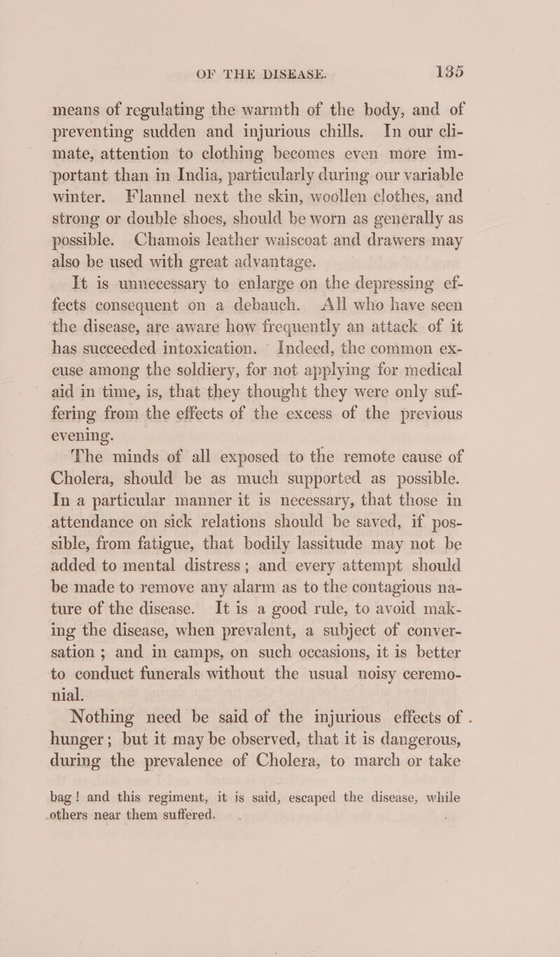 means of regulating the warmth of the body, and of preventing sudden and injurious chills. In our cli- mate, attention to clothing becomes even more im- portant than in India, particularly during our variable winter. Flannel next the skin, woollen clothes, and strong or double shoes, should be worn as generally as possible. Chamois leather waiscoat and drawers may also be used with great advantage. It is unnecessary to enlarge on the depressing ef- fects consequent on a debauch. All who have seen the disease, are aware how frequently an attack of it has succeeded intoxication. Indeed, the common ex- cuse among the soldiery, for not applying for medical aid in time, is, that they thought they were only suf- fering from the effects of the excess of the previous evening. ‘The minds of all exposed to the remote cause of Cholera, should be as much supported as possible. In a particular manner it is necessary, that those in attendance on sick relations should be saved, if pos- sible, from fatigue, that bodily lassitude may not be added to mental distress; and every attempt should be made to remove any alarm as to the contagious na- ture of the disease. It is a good rule, to avoid mak- ing the disease, when prevalent, a subject of conver- sation ; and in camps, on such occasions, it is better to conduct funerals without the usual noisy ceremo- nial. Nothing need be said of the injurious effects of . hunger; but it may be observed, that it is dangerous, during the prevalence of Cholera, to march or take bag! and this regiment, it is said, escaped the disease, while others near them suffered.