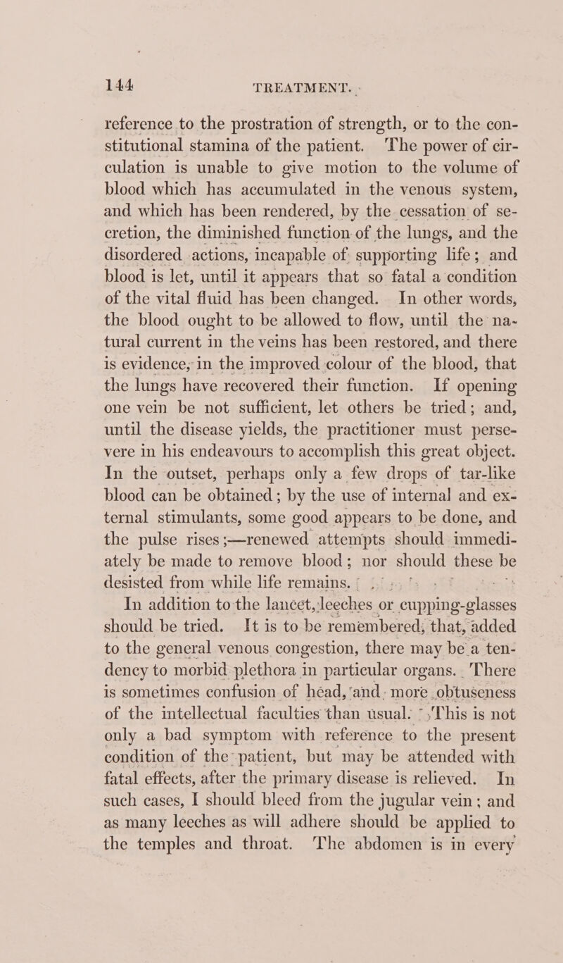 reference to the prostration of strength, or to the con- stitutional stamina of the patient. The power of cir- culation is unable to give motion to the volume of blood which has accumulated in the venous system, and which has been rendered, by the cessation of se- cretion, the diminished function of the lungs, and the disordered actions, incapable of supporting life; and blood is let, until it appears that so fatal a condition of the vital fluid has been changed. In other words, the blood ought to be allowed to flow, until the na- tural current 8 the veins has been restored, and there is evidence; in the improved colour of the blood, that the lungs have recovered their function. If opening one vein be not sufficient, let others be tried; and, until the disease yields, the practitioner must perse- vere in his endeavours to accomplish this great object. In the outset, perhaps only a few drops of tar-like blood can be obtained ; by the use of internal and ex- ternal stimulants, some good appears to be done, and the pulse rises ; cored attempts should immedi- ately be made to remove blood; nor should Paes be desisted from while life remains. = ! In addition to the lancet, ee ee or cupping- -glasses should be tried. It is to be remembered; that, added to the general venous congestion, there may be a ten- dency to morbid plethora im particular organs. There is sometimes confusion of héad, ‘and; more .obtuseness of the intellectual faculties than usual. *,'This is not only a bad symptom with reference to the present condition of the: patient, but may be attended with fatal effects, after the primary disease is relieved. In such cases, I should bleed from the jugular vein; and as many leeches as will adhere should be applied to the temples and throat. The abdomen is in every