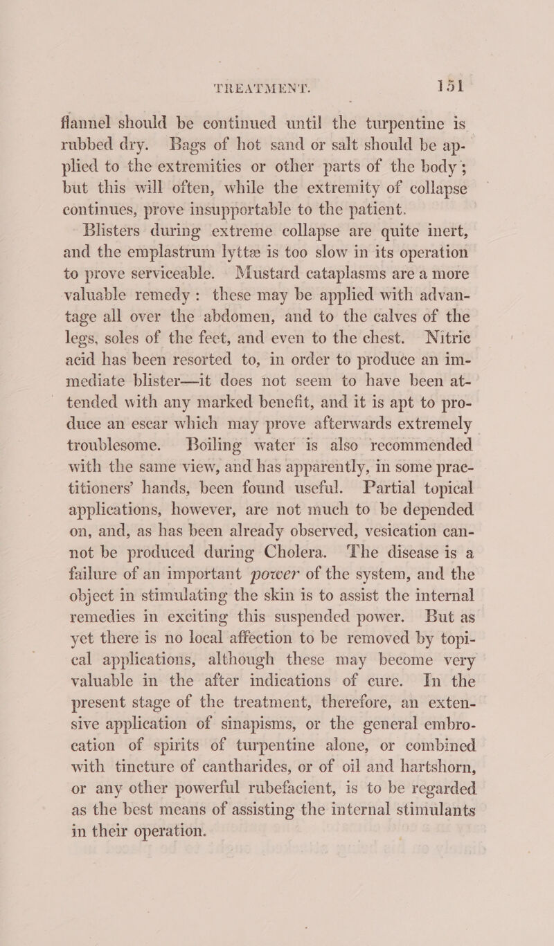 flannel should be continued until the turpentine is rubbed dry. Bags of hot sand or salt should be ap- plied to the extremities or other parts of the body 3 but this will often, while the extremity of collapse continues, prove insupportable to the patient. Blisters during extreme collapse are quite inert, and the emplastrum lyttee is too slow in its operation to prove serviceable. Mustard cataplasms are a more valuable remedy: these may be applied with advan- tage all over the abdomen, and to the calves of the legs, soles of the feet, and even to the chest. Nitric acid has been resorted to, in order to produce an im- mediate blister—it does not seem to have been at- — tended with any marked benefit, and it is apt to pro- duce an escar which may prove afterwards extremely troublesome. Boiling water is also recommended with the same view, and has apparently, in some prac- titioners’ hands, been found useful. Partial topical applications, however, are not much to be depended on, and, as has been already observed, vesication can- not be produced during Cholera. ‘The disease is a failure of an important power of the system, and the object in stimulating the skin is to assist the internal remedies in exciting this suspended power. But as yet there is no local affection to be removed by topi- cal applications, although these may become very valuable in the after indications of cure. In the present stage of the treatment, therefore, an exten- sive application of sinapisms, or the general embro- cation of spirits of turpentine alone, or combined with tincture of cantharides, or of oil and hartshorn, or any other powerful rubefacient, is to be regarded as the best means of assisting the internal stimulants in their operation.