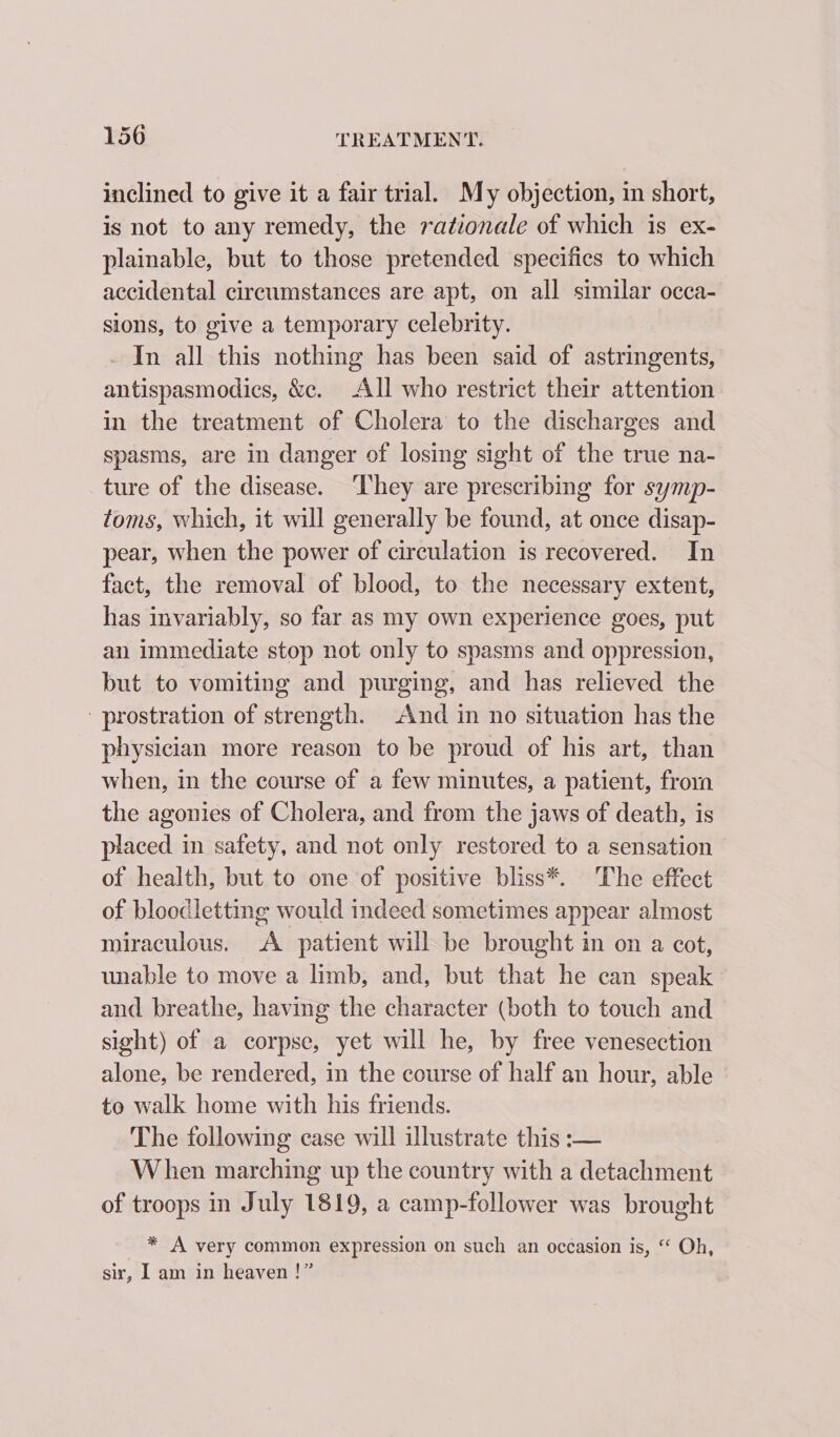 inclined to give it a fair trial. My objection, in short, is not to any remedy, the rationale of which is ex- plainable, but to those pretended specifics to which accidental circumstances are apt, on all similar occa- sions, to give a temporary celebrity. In all this nothing has been said of astringents, antispasmodics, &amp;c. All who restrict their attention in the treatment of Cholera to the discharges and spasms, are in danger of losing sight of the true na- ture of the disease. ‘They are prescribing for symp- toms, which, it will generally be found, at once disap- pear, when the power of circulation is recovered. In fact, the removal of blood, to the necessary extent, has invariably, so far as my own experience goes, put an immediate stop not only to spasms and oppression, but to vomiting and purging, and has relieved the - prostration of strength. And in no situation has the physician more reason to be proud of his art, than when, in the course of a few minutes, a patient, from the agonies of Cholera, and from the jaws of death, is placed in safety, and not only restored to a sensation of health, but to one of positive bliss*. The effect of bloodletting would indeed sometimes appear almost miraculous. A patient will be brought in on a cot, unable to move a limb, and, but that he can speak and breathe, having the character (both to touch and sight) of a corpse, yet will he, by free venesection alone, be rendered, in the course of half an hour, able to walk home with his friends. The following case will illustrate this :— When marching up the country with a detachment of troops in July 1819, a camp-follower was brought * A very common expression on such an occasion is, “ Oh, sir, I am in heaven !”