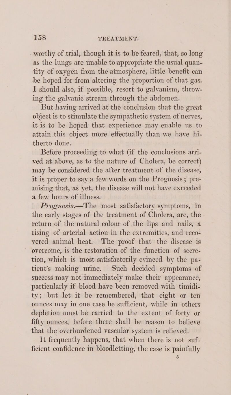 worthy of trial, though it is to be feared, that, so long as the lungs are unable to appropriate the usual quan- tity of oxygen from the atmosphere, little benefit can be hoped for from altering the proportion of that gas. I should also, if possible, resort to galvanism, throw- ing the galvanic stream through the abdomen. But having arrived at the conclusion that the great object is to stimulate the sympathetic system of nerves, it is to be hoped that experience may enable us to attain this object more effectually than we have hi- therto done. Before proceeding to what (if the conclusions arri- ved at above, as to the nature of Cholera, be correct) may be considered the after treatment of the disease, it is proper to say a few words on the Prognosis; pre- mising that, as yet, the disease will not have exceeded a few hours of illness. Prognosis.—The most satisfactory symptoms, in the early stages of the treatment of Cholera, are, the return of the natural colour of the lips and nails, a rising of arterial action in the extremities, and reco- vered animal heat. The proof that the disease is overcome, is the restoration of the function of secre- tion, which is most satisfactorily evinced by the pa- tient’s making urime. Such decided symptoms of success may not immediately make their appearance, particularly if blood have been removed with timidi- ty; but let it be remembered, that eight or ten ounces may in one case be sufficient, while in others depletion must be carried to the extent of forty or fifty ounces, before there shall be reason to believe that the overburdened vascular system is relieved. It frequently happens, that when there is not suf- ficient confidence in bloodletting, the case 1s painfully d