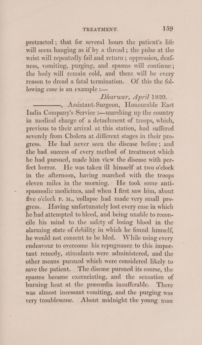 protracted ; that for several hours the patient’s life will seem hanging as if by a thread; the pulse at the _ wrist will repeatedly fail and return ; oppression, deaf- ness, vomiting, purging, and spasms will continue; the body will remain cold, and there will be every reason to dread a fatal termination. Of this the fol- lowing case is an example :— | Dharwar, April 1820. , Assistant-Surgeon, Honourable East India Company’s Service :—marching up the country in medical charge of a detachment of troops, which, previous to their arrival at this station, had suffered severely from Cholera at different stages in their pro- gress. He had never seen the disease before; and the bad success of every method of treatment which he had pursued, made him view the disease with per- fect horror. He was taken ill himself at two o’clock in the afternoon, having marched with the troops eleven miles in the morning. He took some anti- spasmodic medicines, and when I first saw him, about five o’clock p. M., ‘collapse had made very small pro- gress. Having unfortunately lost every case in which he had attempted to bleed, and being unable to recon- cile his mind to the safety of losing blood in the alarming state of debility in which he found himself, he would not consent to be bled. While using every endeavour to overcome his repugnance to this impor- tant remedy, stimulants were administered, and the other means pursued which were considered likely to save the patient. ‘The disease pursued its course, the spasms became excruciating, and the sensation of burning heat at the precordia insufferable. There was almost incessant vomiting, and the purging was very troublesome. About midnight the young man