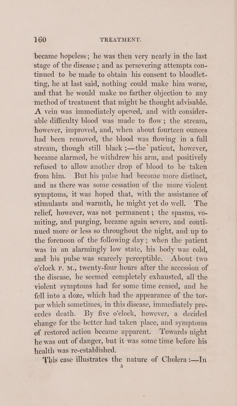 became hopeless; he was then very nearly in the last stage of the disease; and as persevering attempts con- tinued to be made to obtain his consent to bloodlet- ting, he at last said, nothing could make him worse, and that he would make no farther objection to any method of treatment that might be thought advisable. A. vein was immediately opened, and with consider- able difficulty blood was made to flow; the stream, however, improved, and, when about fourteen ounces had been removed, the blood was flowing in a full stream, though still black ;—the patient, however, became alarmed, he withdrew his arm, and positively refused to allow another drop of blood to be taken from him. .But his pulse had become more distinct, and as there was some cessation of the more violent symptoms, it was hoped that, with the assistance of stimulants and warmth, he might yet do well. The relief, however, was not permanent; the spasms, vo- miting, and purging, became again severe, and conti- nued more or less so throughout the night, and up to the forenoon of the following day ; when the patient was in an alarmingly low state, his body was cold, and his pulse was scarcely perceptible. About two o’clock p. M., twenty-four hours after the accession of the disease, he seemed completely exhausted, all the violent symptoms had for some time ceased, and he fell into a doze, which had the appearance of the tor- por which sometimes, in this disease, immediately pre- cedes death. By five o’clock, however, a decided change for the better had taken place, and symptoms of restored action became apparent. ‘Towards night he was out of danger, but it was some time before his health was re-established. This case illustrates the nature of Cholera :—In 3