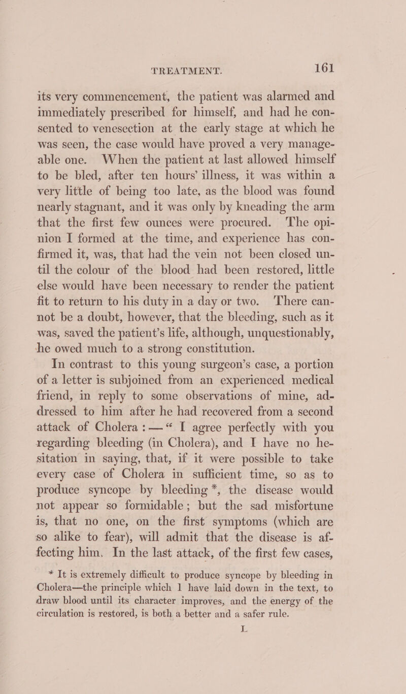 its very commencement, the patient was alarmed and immediately prescribed for himself, and had he con- sented to venesection at the early stage at which he was seen, the case would have proved a very manage- able one. When the patient at last allowed himself to be bled, after ten hours’ illness, it was within a very little of being too late, as the blood was found nearly stagnant, and it was only by kneading the arm that the first few ounces were procured. ‘The opi- nion I formed at the time, and experience has con- firmed it, was, that had the vein not been closed un- til the colour of the blood had been restored, little else would have been necessary to render the patient fit to return to his duty in a day or two. There can- not be a doubt, however, that the bleeding, such as it was, saved the patient’s life, although, unquestionably, he owed much to a strong constitution. In contrast to this young surgeon’s case, a portion of a letter is subjoined from an experienced medical friend, in reply to some observations of mine, ad- dressed to him after he had recovered from a second attack of Cholera: —“ I agree perfectly with you regarding bleeding (in Cholera), and I have no he- sitation in saying, that, if it were possible to take every case of Cholera in sufficient time, so as to produce syncope by bleeding *, the disease would not appear so formidable; but the sad misfortune is, that no one, on the first symptoms (which are so alike to fear), will admit that the disease is af- fecting him, In the last attack, of the first few cases, * It is extremely difficult to produce syncope by bleeding in Cholera—the principle which 1 have laid down in the text, to draw blood until its character improves, and the energy of the circulation is restored, is both a -better and a safer rule. No