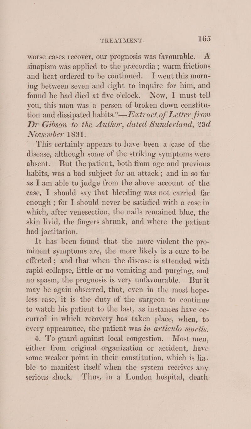 worse cases recover, our prognosis was favourable. A sinapism was applied to the precordia ; warm frictions and heat ordered to be continued. I went this morn- ing between seven and eight to inquire for him, and found he had died at five o’clock. Now, I must tell you, this man was a person of broken down constitu- tion and dissipated habits.” —Latract of Letter from Dr Gibson to the Author, dated Sunderland, 23d November 1831. This certainly appears to have been a case of the disease, although some of the striking symptoms were absent. But the patient, both from age and previous habits, was a bad subject for an attack; and in so far as IT am able to judge from the above account of the ease, I should say that bleeding was not carried far enough ; for I should never be satisfied with a case in which, after venesection, the nails remained blue, the skin livid, the fingers shrunk, and where the patient had jactitation. It has been found that the more violent the pro- minent symptoms are, the more likely is a cure to be effected ; and that when the disease is attended with rapid collapse, little or no vomiting and purging, and no spasm, the prognosis is very unfavourable. But it may be again observed, that, even in the most hope- less case, it is the duty of the surgeon to continue to watch his patient to the last, as instances have oc- curred in which recovery has taken place, when, to every appearance, the patient was in articulo moritis. 4. To guard against local congestion. Most men, either from original organization or accident, have some weaker point in their constitution, which is lia- ble to manifest itself when the system receives any serious shock. Thus, in a London hospital, death