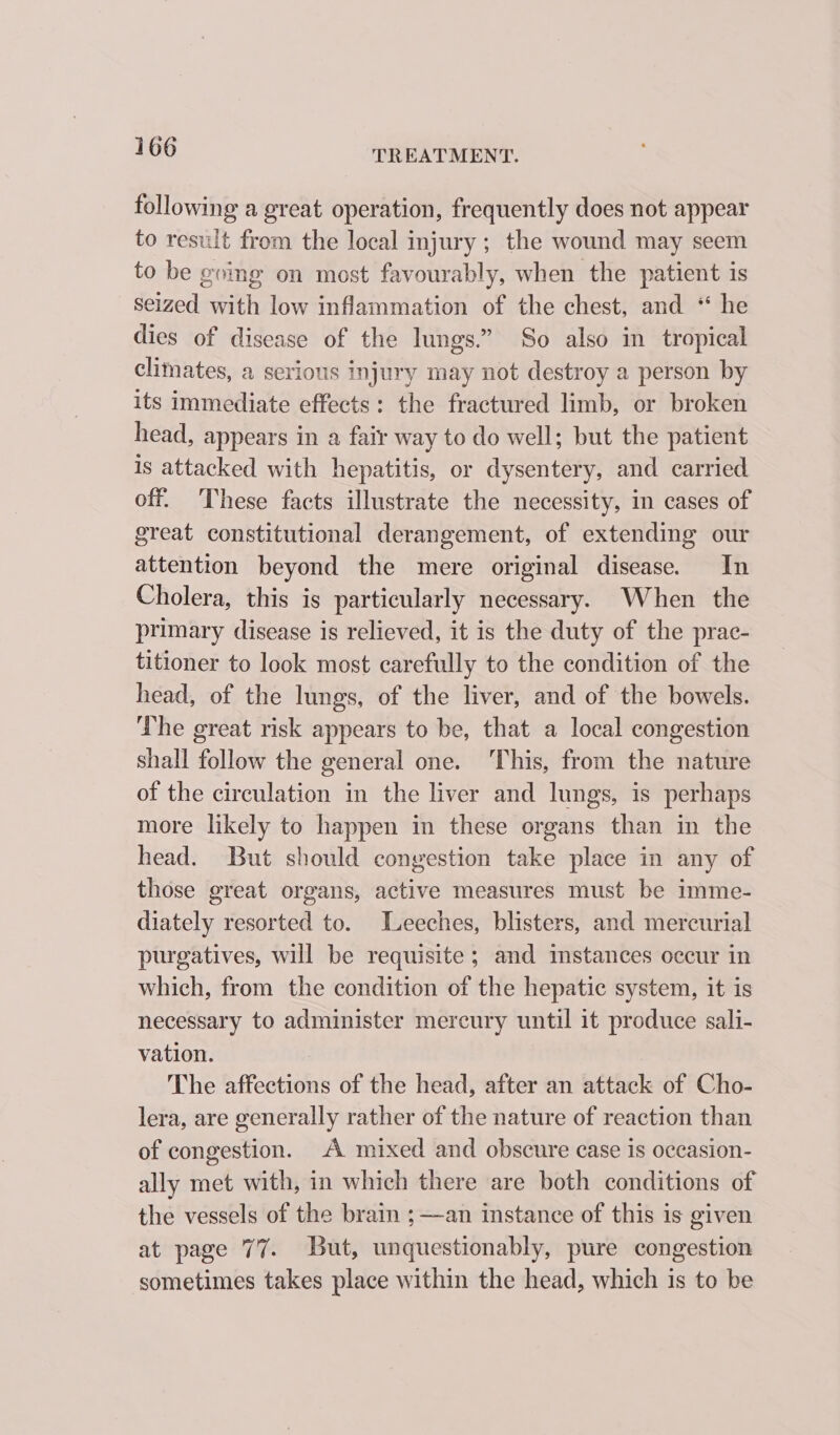 following a great operation, frequently does not appear to result from the local injury ; the wound may seem to be gving on most favourably, when the patient is seized with low inflammation of the chest, and “ he dies of disease of the lungs.” So also in tropical climates, a serious injury may not destroy a person by its immediate effects: the fractured limb, or broken head, appears in a fair way to do well; but the patient is attacked with hepatitis, or dysentery, and carried off. These facts illustrate the necessity, in cases of great constitutional derangement, of extending our attention beyond the mere original disease. In Cholera, this is particularly necessary. When the primary disease is relieved, it is the duty of the prac- titioner to look most carefully to the condition of the head, of the lungs, of the liver, and of the bowels. The great risk appears to be, that a local congestion shall follow the general one. ‘This, from the nature of the circulation in the liver and lungs, is perhaps more likely to happen in these organs than in the head. But should congestion take place in any of those great organs, active measures must be imme- diately resorted to. Leeches, blisters, and mercurial purgatives, will be requisite; and mstances occur in which, from the condition of the hepatic system, it is necessary to administer mercury until it produce sali- vation. The affections of the head, after an attack of Cho- lera, are generally rather of the nature of reaction than of congestion. A mixed and obscure case is occasion- ally met with, in which there are both conditions of the vessels of the brain ;—an instance of this is given at page 77. But, unquestionably, pure congestion sometimes takes place within the head, which is to be