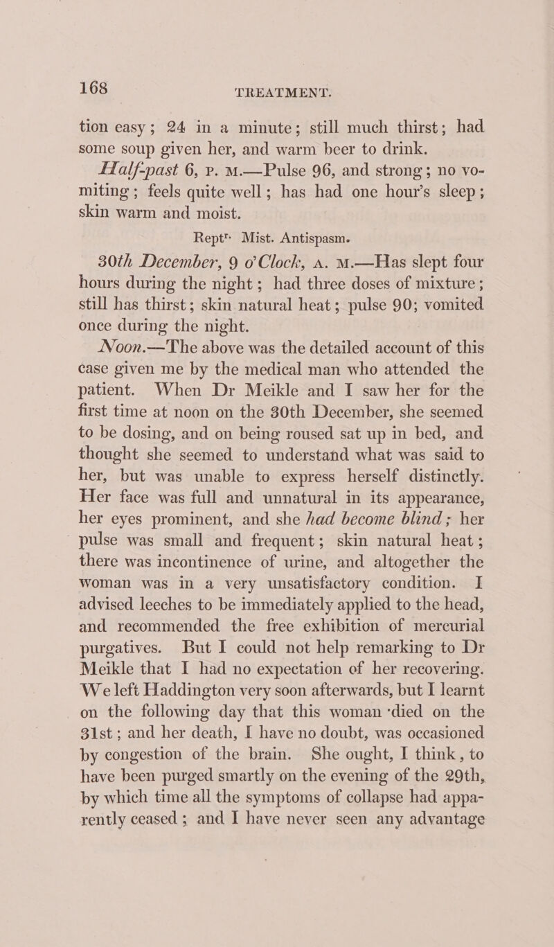 tion easy; 24 in a minute; still much thirst; had some soup given her, and warm beer to drink. fZalf-past 6, p. M—Pulse 96, and strong; no vo- miting ; feels quite well; has had one hour’s sleep ; skin warm and moist. Rept™ Mist. Antispasm. 30th December, 9 o’ Clock, a. M.—Has slept four hours during the night ; had three doses of mixture ; still has thirst ; skin natural heat ; pulse 90; vomited once during the night. Noon.—The above was the detailed account of this case given me by the medical man who attended the patient. When Dr Meikle and I saw her for the first time at noon on the 30th December, she seemed to be dosing, and on being roused sat up in bed, and thought she seemed to understand what was said to her, but was unable to express herself distinctly. Her face was full and unnatural in its appearance, her eyes prominent, and she had become blind ; her pulse was small and frequent; skin natural heat ; there was incontinence of urine, and altogether the woman was in a very unsatisfactory condition. I advised leeches to be immediately applied to the head, and recommended the free exhibition of mercurial purgatives. But I could not help remarking to Dr Meikle that I had no expectation of her recovering. We left Haddington very soon afterwards, but I learnt on the following day that this woman ‘died on the 31st; and her death, I have no doubt, was occasioned by congestion of the brain. She ought, I think, to have been purged smartly on the evening of the 29th, by which time all the symptoms of collapse had. appa- rently ceased ; and I have never seen any advantage