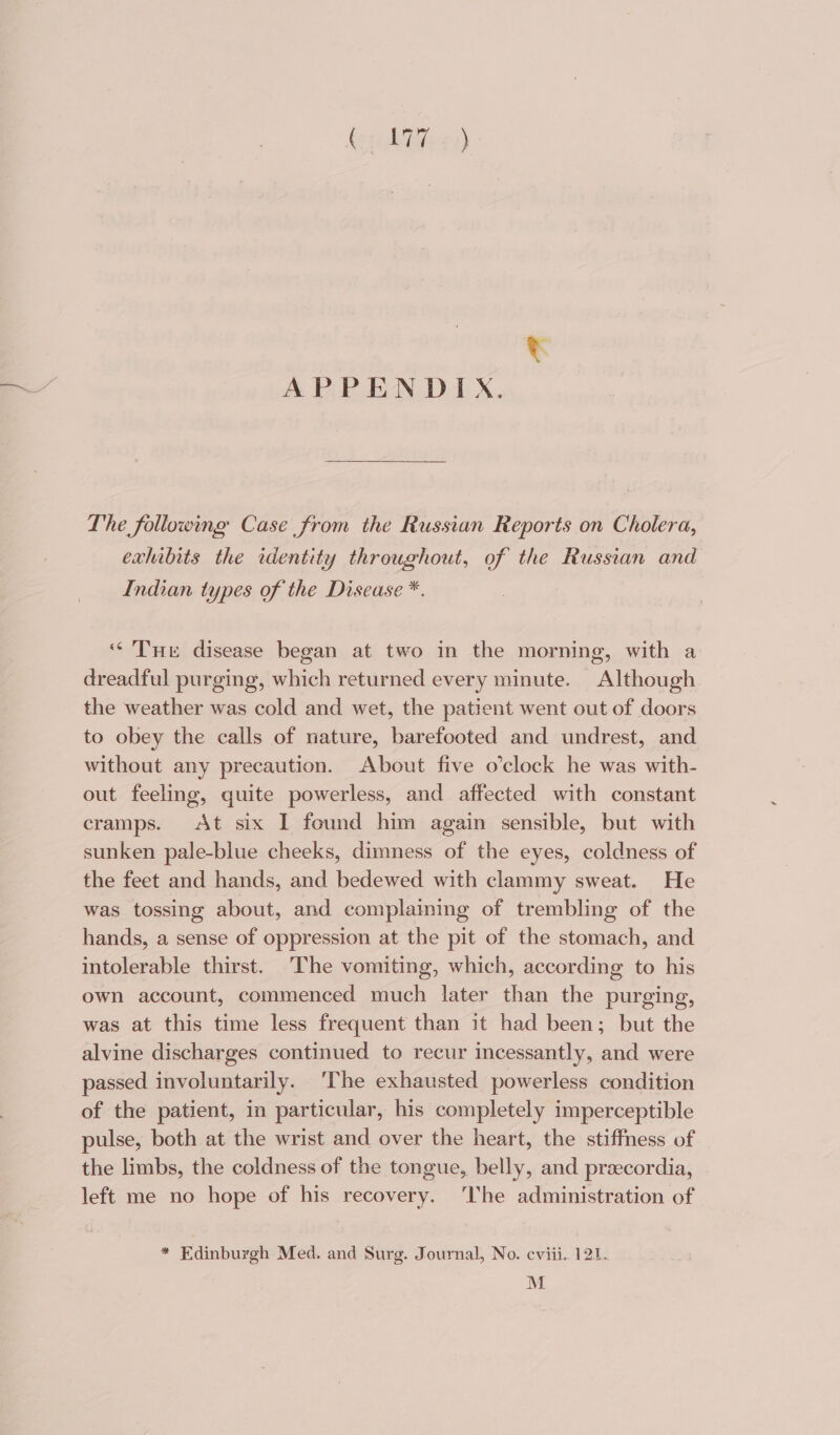 (thBiees) t APPENDIX. The following Case from the Russian Reports on Cholera, exhibits the identity throughout, of the Russian and Indian types of the Disease *. ‘Tuer disease began at two in the morning, with a dreadful purging, which returned every minute. Although the weather was cold and wet, the patient went out of doors to obey the calls of nature, barefooted and undrest, and without any precaution. About five o’clock he was with- out feeling, quite powerless, and affected with constant cramps. At six I found him again sensible, but with sunken pale-blue cheeks, dimness of the eyes, coldness of the feet and hands, and bedewed with clammy sweat. He was tossing about, and complaming of trembling of the hands, a sense of oppression at the pit of the stomach, and intolerable thirst. The vomiting, which, according to his own account, commenced much later than the purging, was at this time less frequent than it had been; but the alvine discharges continued to recur incessantly, and were passed involuntarily. ‘The exhausted powerless condition of the patient, in particular, his completely imperceptible pulse, both at the wrist and over the heart, the stiffness of the limbs, the coldness of the tongue, belly, and przecordia, - left me no hope of his recovery. ‘lhe administration of * Edinburgh Med. and Surg. Journal, No. eviii. 121. M