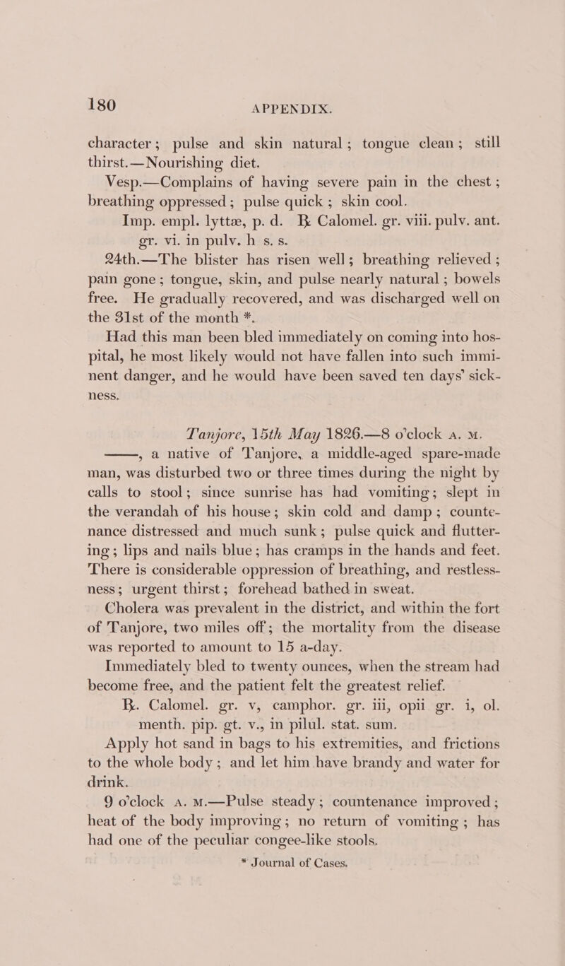 character; pulse and skin natural; tongue clean; still thirst.—Nourishing diet. Vesp.—Complains of having severe pain in the chest ; breathing oppressed; pulse quick ; skin cool. Imp. empl. lyttz, p.d. Be Calomel. gr. viii. pulv. ant. gr. vi. in pulv. h s,s. 24th.—The blister has risen well; breathing relieved ; pain gone ; tongue, skin, and pulse nearly natural ; bowels free. He gradually recovered, and was discharged well on the 31st of the month *. Had this man been bled immediately on coming into hos- pital, he most likely would not have fallen into such immi- nent danger, and he would have been saved ten days’ sick- ness. Tanjore, 15th May 1826.—8 o’clock a. m. , a native of Tanjore, a middle-aged spare-made man, was disturbed two or three times during the night by calls to stool; since sunrise has had vomiting; slept in the verandah of his house; skin cold and damp; counte- nance distressed and much sunk; pulse quick and flutter- ing; lips and nails blue; has cramps in the hands and feet. There is considerable oppression of breathing, and restless- ness; urgent thirst; forehead bathed in sweat. Cholera was prevalent in the district, and within the fort of Tanjore, two miles off; the mortality from the disease was reported to amount to 15 a-day. Immediately bled to twenty ounces, when the stream had become free, and the patient felt the greatest relief. K. Calomel. gr. v, camphor. gr. ii, opii gr. 1, ol. menth. pip. gt. v., in pilul. stat. sum. Apply hot sand in bags to his extremities, and frictions to the whole body ; and let him have brandy and water for drink. 9 o'clock a. M.—Pulse steady; countenance improved ; heat of the body improving; no return of vomiting ; has had one of the peculiar congee-like stools. * Journal of Cases.