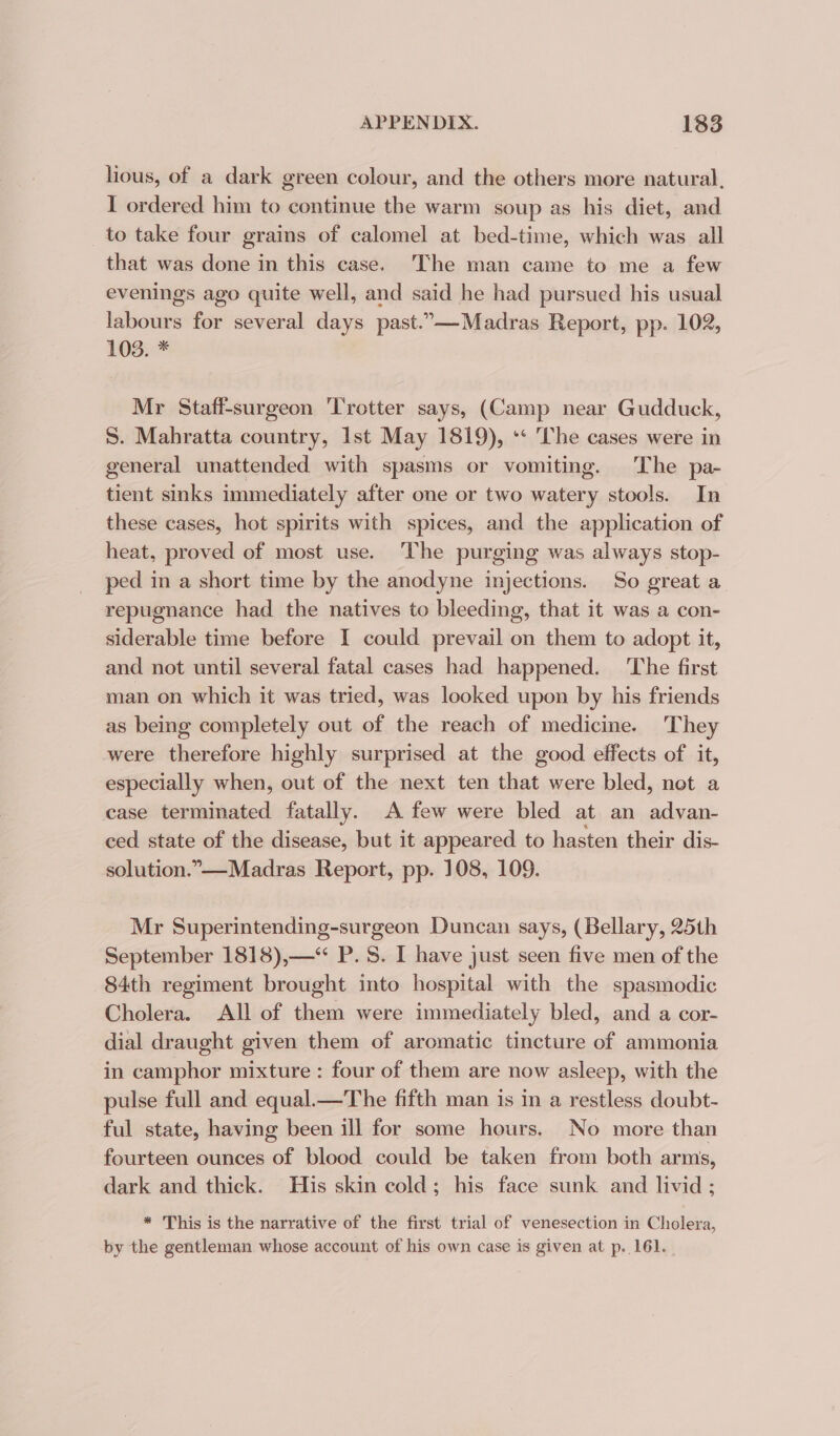 lious, of a dark green colour, and the others more natural, I ordered him to continue the warm soup as his diet, and to take four grains of calomel at bed-time, which was all that was done in this case. The man came to me a few evenings ago quite well, and said he had pursued his usual labours for several days past.”—-Madras Report, pp. 102, 103. * Mr Staff-surgeon ‘Trotter says, (Camp near Gudduck, S. Mahratta country, Ist May 1819), ** The cases were in general unattended with spasms or vomiting. The pa- tient sinks immediately after one or two watery stools. In these cases, hot spirits with spices, and the application of heat, proved of most use. ‘The purging was always stop- ped in a short time by the anodyne injections. So great a repugnance had the natives to bleeding, that it was a con- siderable time before I could prevail on them to adopt it, and not until several fatal cases had happened. ‘The first man on which it was tried, was looked upon by his friends as being completely out of the reach of medicine. They were therefore highly surprised at the good effects of it, especially when, out of the next ten that were bled, not a case terminated fatally. A few were bled at an advan- ced state of the disease, but it appeared to hasten their dis- solution.”—-Madras Report, pp. 108, 109. Mr Superintending-surgeon Duncan says, (Bellary, 25th September 1818),—*“ P.S. I have just seen five men of the 84th regiment brought into hospital with the spasmodic Cholera. All of them were immediately bled, and a cor- dial draught given them of aromatic tincture of ammonia in camphor mixture : four of them are now asleep, with the pulse full and equal.—The fifth man is in a restless doubt- ful state, having been ill for some hours. No more than fourteen ounces of blood could be taken from both arms, dark and thick. His skin cold; his face sunk and livid ; * This is the narrative of the first trial of venesection in Cholera, by the gentleman whose account of his own case is given at p. 161. .