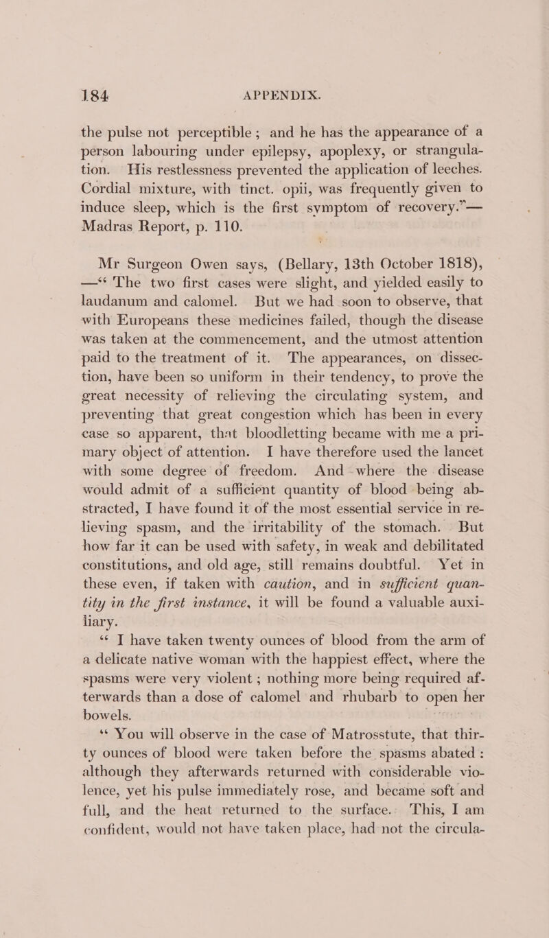 the pulse not perceptible ; and he has the appearance of a person labouring under epilepsy, apoplexy, or strangula- tion. His restlessness prevented the application of leeches. Cordial mixture, with tinct. opii, was frequently given to induce sleep, which is the first symptom of recovery.”— Madras Report, p. 110. Mr Surgeon Owen says, (Bellary, 13th October 1818), —‘‘ The two first cases were slight, and yielded easily to laudanum and calomel. But we had soon to observe, that with Europeans these medicines failed, though the disease was taken at the commencement, and the utmost attention paid to the treatment of it. The appearances, on dissec- tion, have been so uniform in their tendency, to prove the great necessity of relieving the circulating system, and preventing that great congestion which has been in every case so apparent, that bloodletting became with me a pri- mary object of attention. I have therefore used the lancet with some degree of freedom. And where the disease would admit of a sufficient quantity of blood being ab- stracted, I have found it of the most essential service in re- lieving spasm, and the irritability of the stomach. But how far it can be used with safety, in weak and debilitated constitutions, and old age, still remains doubtful. Yet in these even, if taken with caution, and in sufficient quan- tity in the first instance, it will be found a valuable auxi- liary. ‘“¢ T have taken twenty ounces of blood from the arm of a delicate native woman with the happiest effect, where the spasms were very violent ; nothing more being required af- terwards than a dose of calomel and rhubarb to open her bowels. ti | ** You will observe in the case of Matrosstute, that thir- ty ounces of blood were taken before the spasms abated : although they afterwards returned with considerable vio- lence, yet his pulse immediately rose, and became soft and full, and the heat returned to the surface.: This, I am confident, would not have taken place, had not the circula-