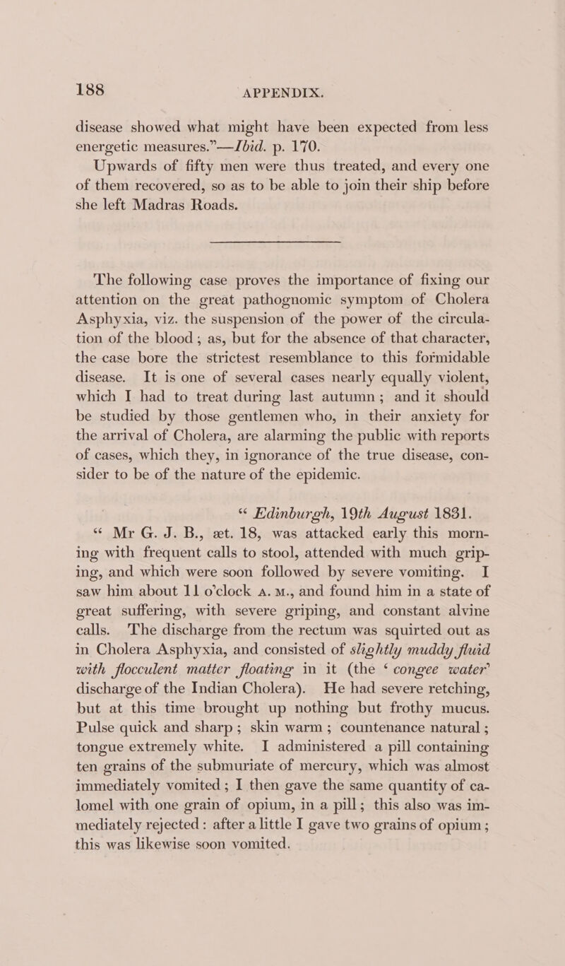 disease showed what might have been expected from less energetic measures.” —Jbid. p. 170. Upwards of fifty men were thus treated, and every one of them recovered, so as to be able to join their ship before she left Madras Roads. The following case proves the importance of fixing our attention on the great pathognomic symptom of Cholera Asphyxia, viz. the suspension of the power of the circula- tion of the blood; as, but for the absence of that character, the case bore the strictest resemblance to this formidable disease. It is one of several cases nearly equally violent, which I had to treat during last autumn ; and it should be studied by those gentlemen who, in their anxiety for the arrival of Cholera, are alarming the public with reports of cases, which they, in ignorance of the true disease, con- sider to be of the nature of the epidemic. “ Edinburgh, 19th August 1831. “ Mr G. J. B., et. 18, was attacked early this morn- ing with frequent calls to stool, attended with much grip- ing, and which were soon followed by severe vomiting. I saw him about 11 o’clock a. m., and found him in a state of great suffering, with severe griping, and constant alvine calls. The discharge from the rectum was squirted out as in Cholera Asphyxia, and consisted of slightly muddy fluid with flocculent matter floating im it (the ‘ congee water discharge of the Indian Cholera). He had severe retching, but at this time brought up nothing but frothy mucus. Pulse quick and sharp; skin warm ; countenance natural ; tongue extremely white. I administered a pill containing ten grains of the submuriate of mercury, which was almost immediately vomited ; 1 then gave the same quantity of ca- lomel with one grain of opium, in a pill; this also was im- mediately rejected : after a little I gave two grains of opium ; this was likewise soon vomited.