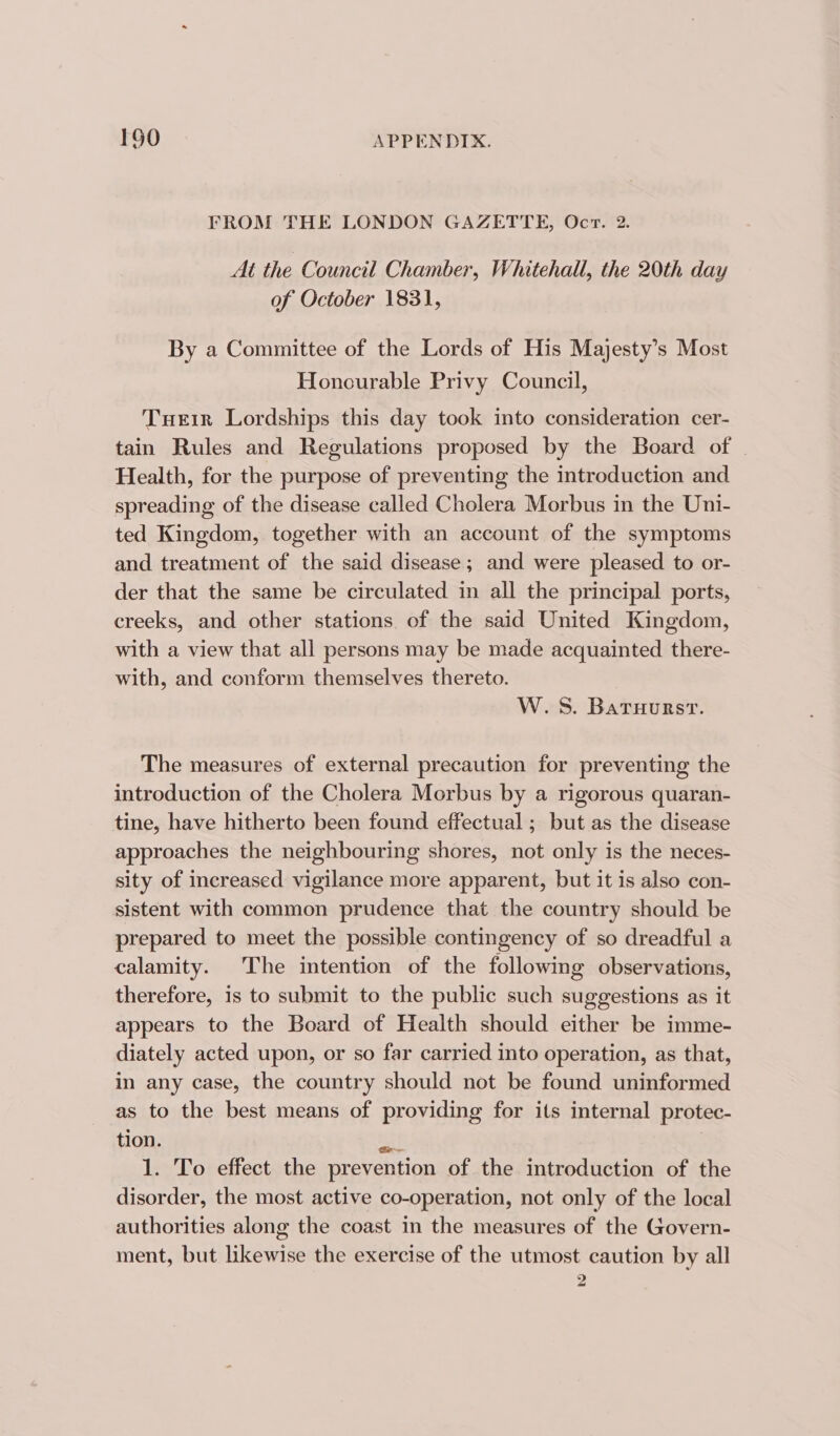 FROM THE LONDON GAZETTE, Ocr. 2. At the Council Chamber, Whitehall, the 20th day of October 1831, By a Committee of the Lords of His Majesty’s Most Honourable Privy Council, Tueir Lordships this day took into consideration cer- tain Rules and Regulations proposed by the Board of Health, for the purpose of preventing the introduction and spreading of the disease called Cholera Morbus in the Uni- ted Kingdom, together with an account of the symptoms and treatment of the said disease; and were pleased to or- der that the same be circulated in all the principal ports, creeks, and other stations of the said United Kingdom, with a view that all persons may be made acquainted there- with, and conform themselves thereto. | W.S. Baruursrt. The measures of external precaution for preventing the introduction of the Cholera Morbus by a rigorous quaran- tine, have hitherto been found effectual ; but as the disease approaches the neighbouring shores, not only is the neces- sity of increased vigilance more apparent, but it is also con- sistent with common prudence that the country should be prepared to meet the possible contingency of so dreadful a calamity. The intention of the following observations, therefore, is to submit to the public such suggestions as it appears to the Board of Health should either be imme- diately acted upon, or so far carried into operation, as that, in any case, the country should not be found uninformed as to the best means of providing for its internal protec- tion. ait 1. To effect the prevention of the introduction of the disorder, the most active co-operation, not only of the local authorities along the coast in the measures of the Govern- ment, but likewise the exercise of the utmost caution by all 2