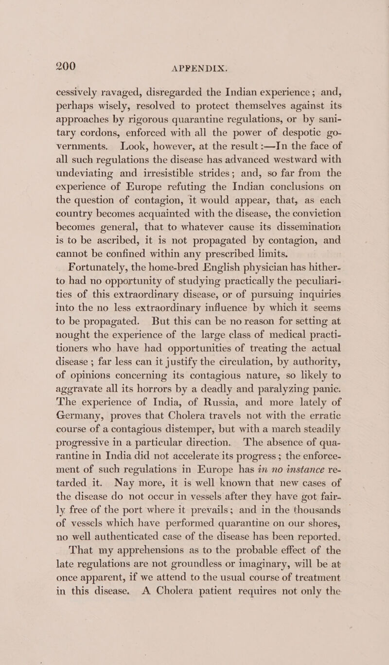 cessively ravaged, disregarded the Indian experience; and, perhaps wisely, resolved to protect themselves against its approaches by rigorous quarantine regulations, or by sani- tary cordons, enforced with all the power of despotic go- vernments. Took, however, at the result :—Jn the face of all such regulations the disease has advanced westward with undeviating and irresistible strides; and, so far from the experience of Europe refuting the Indian conclusions on the question of contagion, it would appear, that, as each country becomes acquainted with the disease, the conviction becomes general, that to whatever cause its dissemination is to be ascribed, it is not propagated by contagion, and cannot be confined within any prescribed limits. Fortunately, the home-bred English physician has hither- to had no opportunity of studying practically the peculiari- ties of this extraordinary disease, or of pursuing inquiries into the no less extraordinary influence by which it seems to be propagated. But this can be no reason for setting at nought the experience of the large class of medical practi- tioners who have had opportunities of treating the actual disease ; far less can it justify the circulation, by authority, of opinions concerning its contagious nature, so likely to aggravate all its horrors by a deadly and paralyzing panic. The experience of India, of Russia, and more lately of Germany, proves that Cholera travels not with the erratic course of a contagious distemper, but with a march steadily progressive in a particular direction. The absence of qua- rantine in India did not accelerate its progress ; the enforce- ment of such regulations in Europe has in no instance re- tarded it. Nay more, it is well known that new cases of the disease do not occur in vessels after they have got fair- ly free of the port where it prevails; and in the thousands — of vessels which have performed quarantine on our shores, no well authenticated case of the disease has been reported. That my apprehensions as to the probable effect of the late regulations are not groundless or imaginary, will be at once apparent, if we attend to the usual course of treatment in this disease. A Cholera patient requires not only the